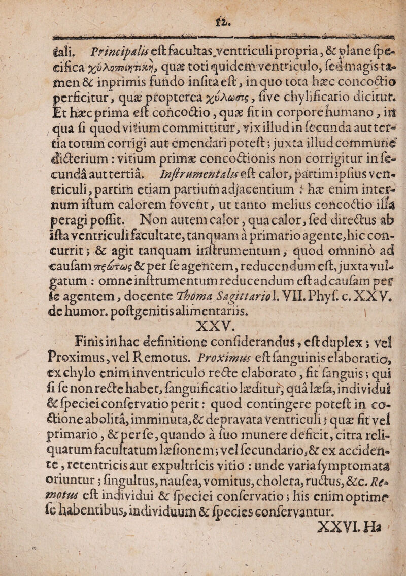 tali. Principalis eft facultas^ventricoli propria , &c plane fpe- eifica %i)XQmtyiiMj, qux toti quidem ventriculo, fedmagis ta- fnen & inprimis fundo infitaeft, in quo tota hxc concodio perficitur, quai propterea fcuAacrcr, five chylificario dicitur* Et haec prima eft concodio , quae fit in corporehumano , iit qua fi quod vitium committitur, vix iilud in fecunda aut ter¬ tia totum corrigi aut emendari poteft; juxta illud commune diderium: vitium primae concodionis non corrigitur infe¬ cunda aut tertia. Inftrumentatu eft calor, paftim ipfius ven¬ triculi , partilia etiam partium adjacentium i hx enim inter¬ num iftum calorem fovent, ut tanto melius concodio illa peragi poffit. Non autem calor 5 qua calor, fed diredus ab ifta ventriculi facultate, tanquam a primario agente,hic con¬ currit > & agit tanquam inftrumentum, quod omnino ad caufam ngatas &: per fe agentem, reducendum eft, juxtavuft gatum : omne inftrumentum reducendum eft ad caufam pef fe agentem, docente 7fama SagittarioX. VIL Phyf. c.XXV. de humor, poftgenitis alimentariis. I XXV. Finis iri hac definitione confiderandus»eft duplex *, vel Proximus, vel Remotus. Proximus eft fanguinis elaboratio, ex chylo eniminventriculd rede elaborato, fit fanguis; qui fi fe nonrede habet, fanguificatio luditur, qualaela, individui & Ipecieiconfervatio perit: quod contingere poteftin co- dione abolita, imminuta,&depravata ventriculi i qnx fit vel primarioper fe, quando a fuo munere deficit, citra reli¬ quarum facultatum hefionem; vel fecundario,& ex acci den¬ te , rctcntricisaut expultricis vitid : unde varia fymptornata oriuntur ; fingultus, naufea, vomitus, cholera, rudus, &c. Re* tnotm eft individui & fpeciei confervatio j his enim optime* le habentibus, individuum & Ipecies conferyantur. XXVI. Ha'