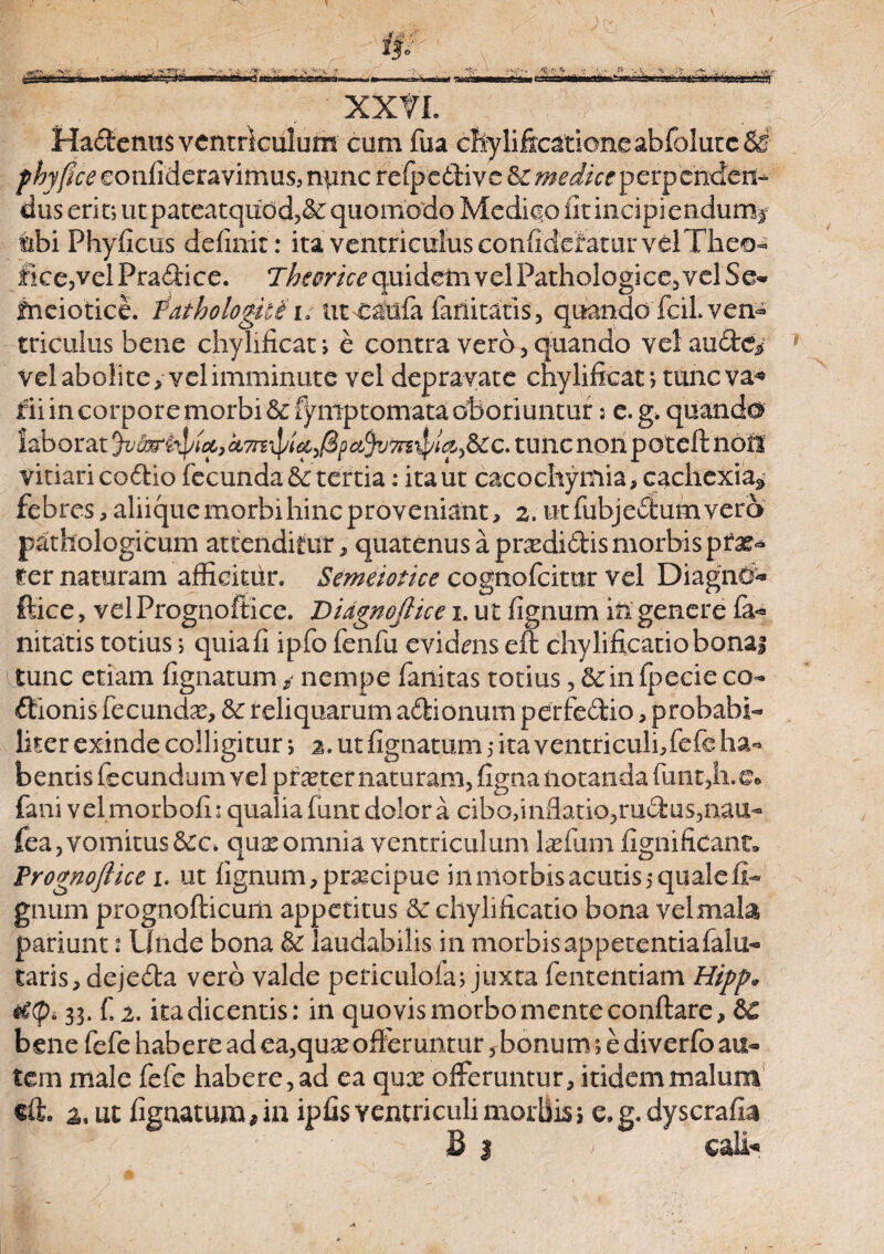 XXtl Hadlemis ventriculum cum fua chylificarioneabfolutcSff phyflce eonfideravimus, nunc refpedtivc & medice perpenden¬ dus erit; utpateatqudd,& quomodo Medico fit incipiendum^ «ibi Phyficus definit : ita ventriculus confidefatur velTheo- fice,vel Pradoce. T^fcr/V^quidetavelPathologice.velSe* fneiotice. Pathologice utnatlfa limitaris, quando fciL ven¬ triculus bene chylificat; e contra vero, quando veiaudtei velabolite, velimminute vel depravate chylificat; tuncva* fii in corpore morbi &f^ntp tornata oboriuntur; e. g. quando laborat ctm\pt&,/3pafyto$/ta,&:c. tunc non poteftndit vitiari codrio fecunda & tertia: ita ut cacochyrnia, cachexia* febres, aliique morbi hinc proveniant, 2. utfiibjedl:umvero pathologicum attenditur, quatenus a prcedi6tis morbis pia¬ rer naturam afficitur. Semeiotice cognofcimr vel DiagnCf* Ilice, velPrognofiice. Didgnojlice x. ut fignum in genere fa- nitaris totius; quia fi ipfo fenfu evidms eft chylificatiobonai tunc etiam fignatum / nempe fanitas totius, 5cin fpecie co¬ itionis fecunda, & reliquarum adtionum perfedtio, probabi¬ liter exinde colligitur; 2. ut fignatum 5 ita ventri culi, fefe ha¬ bentis fecundum vel praeter naturam, fignaiiotandafuntdi.e* fani velmorbofu qualia funt dolor a cibo,inflatio,rudius,nau- fea, vomitusqux omnia ventriculum l^fum fignificant. Prognoftice 1. ut lignum, praicipue in morbis acutis 5 quale li¬ gnum prognofticum appetitus Sc chylificatio bona velmala pariunt i Unde bona & laudabilis in morbisappetentiafalu- taris, dejedta vero valde periculofa; juxta fententiam Hipp* 33. fi 2. ita dicentis: in quovis morbo mente conflare, &€ bene fiefie habere ad ea,quseofferunturbonum; e diverfo au¬ tem male fiefe habere, ad ea qux offeruntur, itidem malum eft. 2, ut fignatum, in ipfis ventriculi morbis 5 e. g. dyscrafla B I > cali*