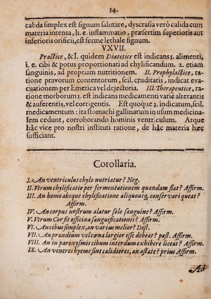 calida fimplex eft lignum falutare, dyscrafia vero calida coni materia intensa, h. e. inflammatio, prasfertim fupcriorisant inferioris orificii,eft ferme lethale fignum. YXVII. Pr affice, &I. quidem Diatetice eft indicans i. alimenti, I. e. cibi & potus proportionatiad chylificandum. z. etiam ianguinis, ad propriam nutritionem. II. Prophylaffice, ra¬ tione pravorum contentorum, fcil, cruditatis, indicat eva¬ cuationem perEmeticaveldeje&oria. 111. Therapeutice* ra¬ tione morborum i. eft indicans medicamenti varie alterantis Bc auferentis, vel corrigentis. Eft quoque z. indicatum,fcih medicamentum : itaftomachi gallinarum in ufum medicina¬ lem cedunt, corroborando hominis ventriculum. Atque hac vice pro noftri inftituti ratione, dc hac materia hzg fufHciant. ■rn .. Ii ■ I pii.,- ■- ■ ■MPI«(I uwmmwrnmim «u! CTv 'N .•«> ,v_ »<, •• v.- < ; •<■*, '■ > i v !•->. r * ‘S * * « * * \ t * * ? i f ** * ' ' ‘ Corollaria, IxAn ventriculus chylo nutriatur ? Neg. II. Vtrumchylificatioperfiermentationem quandamfiat? Affirm. UL An homo absque chylificatione aliquousife confer vari queat? Affirm. IV. kAh corpus noflrum alatur fiolo [anguine ? Affrm. V. Vtrum Cor fit officina fianguificationis ? Affirm. VI. ^An cibusfimplex^an varius melior? Di fi. VII ^An prandium velcoena largior effie debeat ? pofl. Affirm. VUI. An in paroxyfimis cibum inter dum exhibere liceat? Affirm. IX. KAn ventres hyemefint calidiores* an aftate ?prius Affirm.