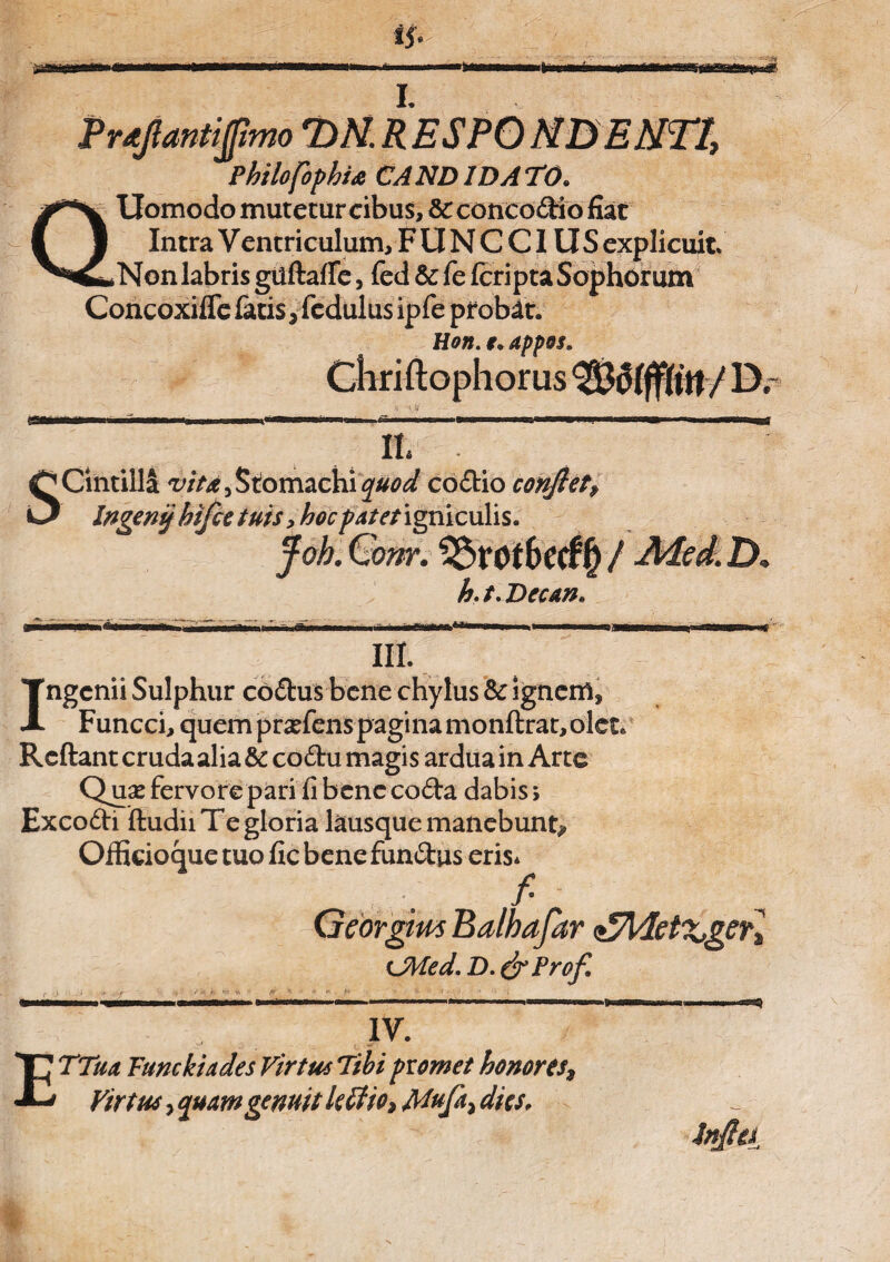 I. Prtfantfmo 7)N. R ESPO N&ENff, PhilofophU CANDIDATO. Uomodo mutetur cibus, & concodio fiat Intra V entriculum, F U N C CIUS explicuit Non labris guftaffe, fed & fe (cripta Sophorum Concoxifle fatis, fcdulus ipfe probat. Hon. i» appos. lorus <sa m Scintilla vita, Stomachi quod codio conflet, Ingenij hifce tuis, hoc patet igniculis. Joh. Qom. 2£>rof6ec£f) / -Med. D. h. t. Decan* >w N* - IU. Ingenii Sulphur codus bene chylus Sc ignem* Funcci, quem praefens pagina monftrat, olet. Reftant cruda alia & codu magis ardua in Arte Quae fervore pari fi bene coda dabis; Excodi ftudii Te gloria lausque manebunt* Oifidoque tuo fic bene fundus eris* Georgitw Balhafar <£Met%,ger% CMed.D.&Profl IV. ETTua Fune kia des Virtus Tibi fiomet honores, Virtus, ejuamgemit le£fio» Mufa, dies, infla