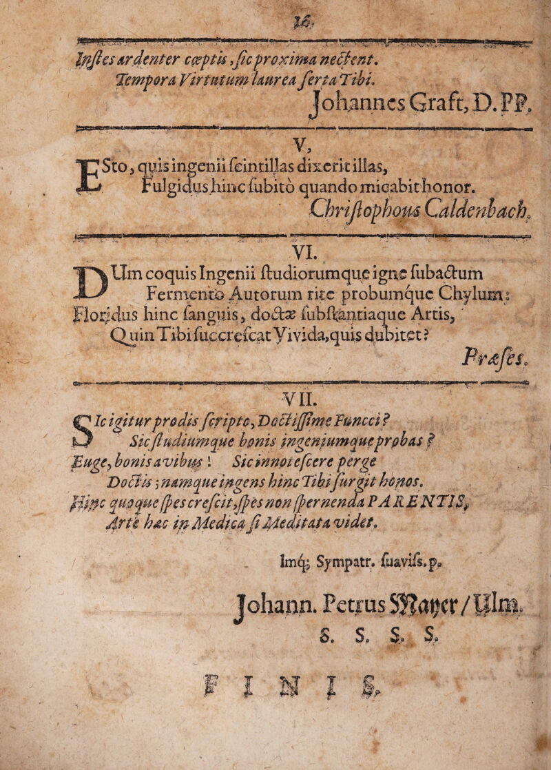 Iffies ardenter captis ficproxima nectent. Tempora Virtutum laurea ferta Tibi J oh annes Graft, D. rP. v. E Sto, quis ingenii feintilks dixerit illas, 'Fulgidus hinc fubitd quando micabit honor. ChriJlophomCaldeni>ack VI. T\ Um coquis Ingenii ftudioruraque igne fubadum Fermento Autorum rite probumque Chylum s Floridus hinc fanguis, doto fubftantiaque Artis, Quin Tibi fucer efcat V mda>quis dubitet? Prkjis. NSW». VII. {Dic igitur prodis fcriptCy DcctijfiweFttncci'? il/ Sicfiudiumque bonis ingeniumque probas f Euge, bonis a vi bm 1 Sicmnotefcere perge Doctis j namque ingens hinc Tibi fur git honos. Jiitfc quoque (pes crefcitfpes non (pernenda PA RE NTI Arte hac m Medica fi Meditata videt; / lmq; Sympatr. fuavifs.p»