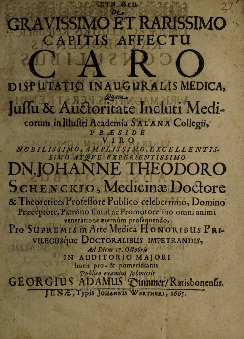 2TN 0En. -Do CAPITIS AFFECTU DISPUTATIO IN AUGURALIS MEDICA, r j a n o £&*”&/ •< sr gi v/ eorum inIlluftriAcademia Salana ColIcgiiV V R jE S I D E VIRO NOBILISSIMO, AMPL ISSIMO,EXCELLENTlS* SIMO ATgVE EXPERIENT1SSIM0 DN.JOHANNE THEODORO Schenckio, Medicina; Doclore 8c Theoretices Proieffore Publico celeberrimo. Domino Praeceptore, Patrono fimulacPromotore fuo omni animi veneratione aeternum profequendo, Pro Supremis in Arte Medica HonoribusPri- VILEGlISCjUC Doctoralibus impetrandis. Ad Diem 27. Ottobri* IN AUDITORIO MAJORI horis pro-& pomeridianis TttklUo examini Julmitttt GEORGIUS ADAMUS ‘^uinittcr/Ratisboncnfis. j E N^£, Typis Johannis Wertheri, 1665. ’ / /