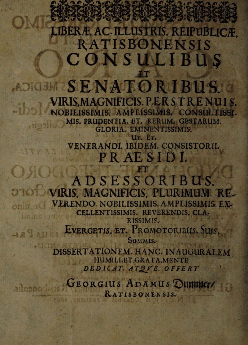 JJBERm AC ILLUSTRIS, REIPUBLlOE, CONSULIBUS ET ■ VIRIS.M AGNIFICIS. PERSTRENUIS. NOBILISSIMIS. AMPLISSIMIS, CONSULTISSI¬ MIS. PRUDENTIA. ET. RERUM. GESTARUM. GLORIA. EMINENtlSSIMIS. Ut. Et. ' VENERANDI. IBIDEM. CONSISTORII, PRAES 1 D I. ET ' ' * r 4 A D S E S S O RI B U S. VIRIS. MAGNIFICIS. PLURIMUM. RE- VERENDO. NOBILISSIMIS. AMPLISSIMIS. EX¬ CELLENTISSIMIS. REVERENDIS. CLA¬ RISSIMIS, ' Evergetis, et. PromotorjeUs. Suis. Summis. ' DISSERTATIONEM. HANC. IN AUGURALEM! HUMILI.ET.GRATA.MENTE DEDICAT. ATglfE. OFFERT N ’ Georgius Adamus ^uiniwr/ RaTISBONEN SIS.