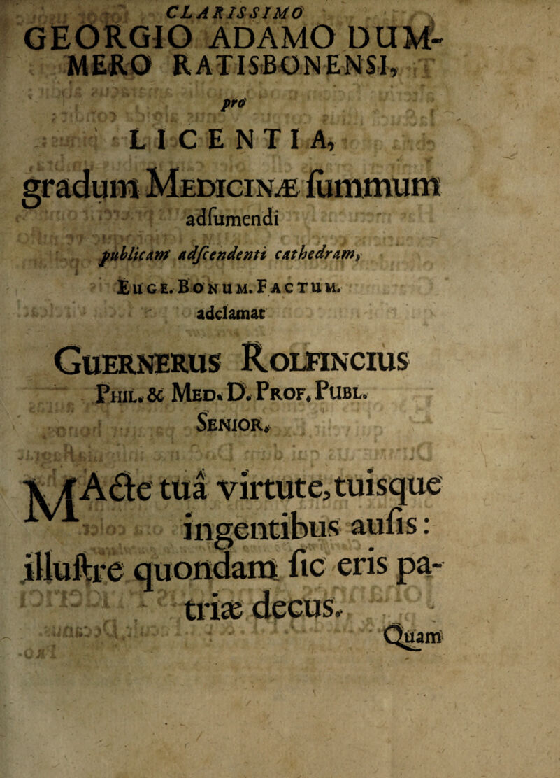 CLARISSIMO GEORGIO ADAMO DUM' MERO RATISBONENSI, pro LICENTIA, adfumendi publicam' adfccndenti cathedram^ E u g e. Bonu m. Factu m. adclamat Phil. & Med. 0, Prof. Pube. Senior» :e tua virtute, tuisque fingentibus aufis: .iUuftre quondam fic eris pa- ■ j • W v' \ J. i I uam r