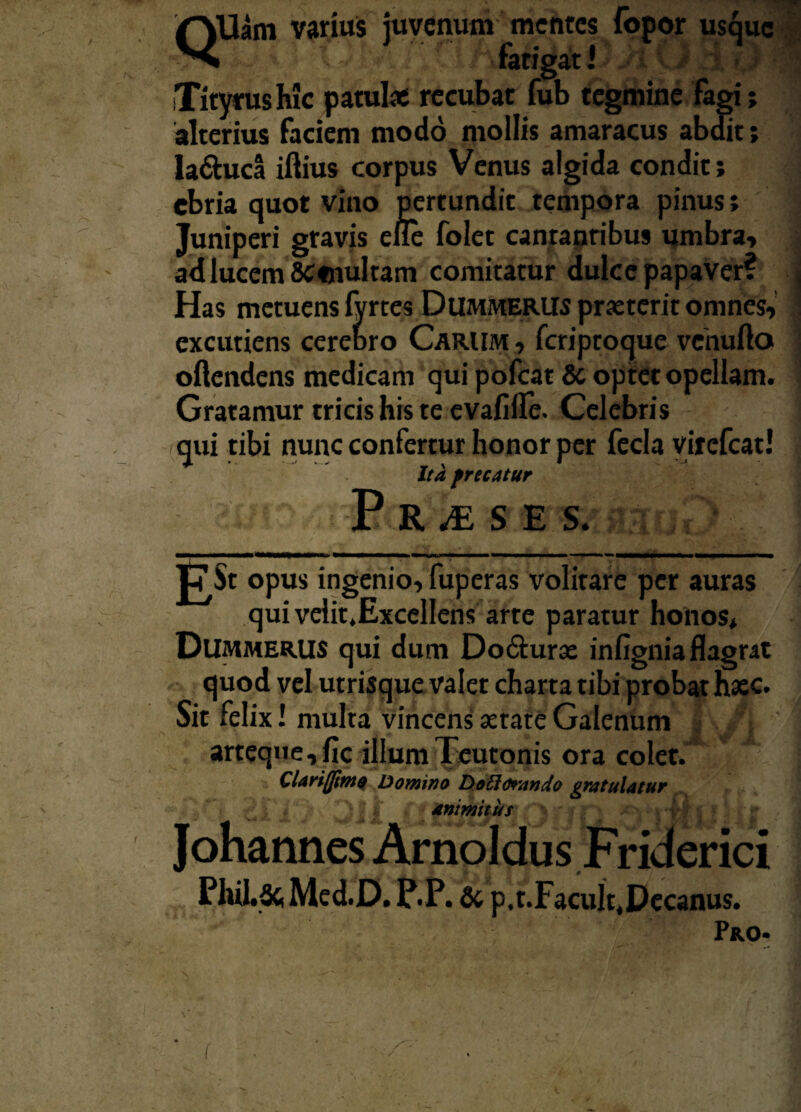 QUam varius juvenum - mentes fopor usque • fatigati Tityrus Me patulae recubat fub tegmine fagi; alterius faciem modo mollis amaracus abdit; la&uca iftius corpus Venus algida condit; ebria quot vino pertundit tempora pinus; Juniperi gravis eue folet canranribus umbra» ad lucem 8C«nuItam comitatur dulce papaver? Has metuens lyrtes Dummerus praeterit omnes» excutiens cerebro Carum , fcriptoque vehufto oflendens medicam qui pofcat Sc optet opellam. Gratamur tricis his te evafiffe. Celebris (qui tibi nunc confertur honor per fecla virefeat! Ita frecatur P R M S E S. |7$t opus ingenio»fuperas volitare per auras qui velit.Excellens arte paratur honos* Dummerus qui dum Do&urae infignia flagrat quod vel utrisque valet charta tibi probat haec. Sit felix! multa vincens aetate Galenum arteque, fic illum Teutonis ora colet. Clariffimo Domino DoElorando gratulatur animitus Johannes Arnoldus Friderici Phil.Sc, Me d.D. P.P. Sc p.t.Facult.Decanus. Pro-