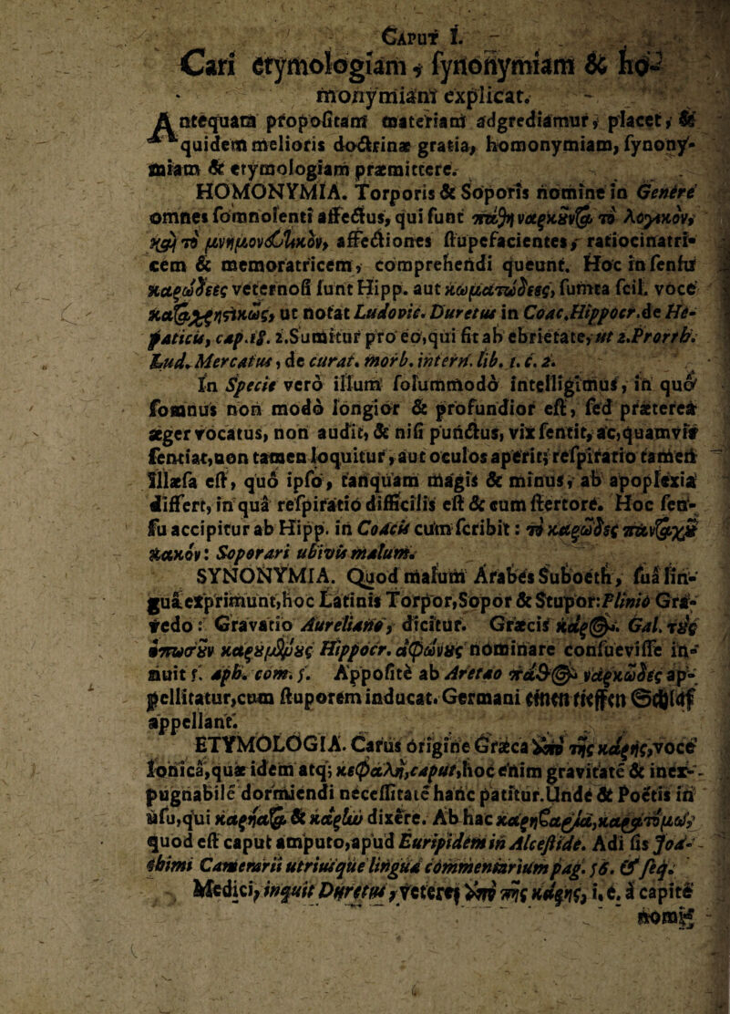 ; : Caput f. ^ 1 Cari etymologiam i fyiiofiymiami & h$2 • monymi^nt explicat. - f v A otequara pfopofitanf materiam aggrediamur» placet, M ** “'quidem melioris do&rinae gratia, homonymiam, lyncn/* miam & etymologiam praemittere. ^ HOMONYMIA. Torporis & Soporis homine in Genere omnes foronofenti affectus, qui funt votgxSvfe 79 Acytuov, 79 (JLVtifAov&tiHovy afFeifiiones ftupefa cientes, ratiocinatri- cem & memoratricem, compreheridi queunt, Hocinfenftf Hct$ct)$eeg veterno fi furit Hipp. au t kufictTwdisS) fumea fcil, voce Ha(g£gririxoijs> ut notat Ludo oie, Duretas in Coae.Hippo er At He¬ paticis, capjf. 2.Sumitur pro eo,qui fit ab ebrietate, at z.Prorrb. hud* Mercatus, d e curat, morb. interii. lib. u c, a. In Specie vero illum fofummodo intelligioiul, iri quo' fosanus riori modo longior & profundior eft, fed praeterea: aeger vocatus, noti audit, & ni fi puri&ui, vix fentit, ac,quamvif fentiat,Qon tamen loquitur, aut oculos aperit? refpirario tatrieii Sllaefa e fi, quo ipfo, tanqiiam iri agis & minus, ab apoplexia differt, in qua refpifatio difficilis eft & cum ftertore. Hoc feri- fu accipitur ab Hipp. iri Codcis cumfcribit: 70 Kdgufat irtLV&xjd &ax,ov: Soporari ubivis malum* SYNONYMI A. Quod malum Arabes Suboeth, fualm- gulieXpriinunt,h0c Latinis Torpor,Sopor & Stupor r/V/wV Gra- tedo:: Gravatio Aureliano, dicitur. Graecis kd$@*\ Gal. rdg umscrSv Ka^apS/uag Hipp der. nominare confueviffe iri» nuit f' apb. com, /. Appofit£ ab Aretao vd^Sohg ap¬ pellitatur,cum fiuporem inducat. Germani Cffttft fKffw ©tfjldf appellanti ETYMOLOGIA. Carus Origine 6rafcca iin tt/cxd{ tfc,vocc lohica,qus idem atq; K6$>aM> caput, h o c eri i m gravitate & inex¬ pugnabile dormiendi neceifitate haric patitur.Unde & Poetis iri rifu,qui Kcttfct!i& & kd$lw dixere. Ab hac kd^a^djka^Tofioii quod eft caput amputo,ap ud Euripidem in Alceftide. Adi fis Jod- tbimi Camerarii utriusque lingua commentariumpag. ]6. &fiq* Vk&tijtoqdtUpnrtfw vfcrtrtf ini m *•*. * caP*^ . “  Somg
