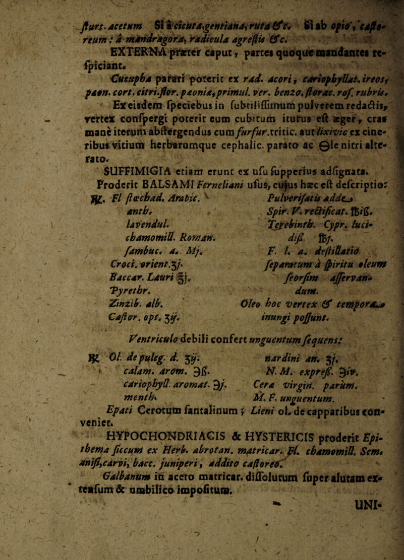 Jfurt- acetum Si icicutdgentiana, ruta Cfc< Si ab opto', capo* reum a mandragora, radicula agrefiis &c. EXTERN A praeter caput r partes quoque mandantes re- fpiciant. Cucupha parari poterit ex rad. acori, coriopbyUat.ireosi paon. cort. citri.flor. paoniafprimul. ver. benzo. ftorac. rof. rubris * Ex eisdem fpeeiebus in fubciliffimumpulveremrcda&is/ vertex confpergi poterit eum cubicum iturus eft aeger y craa naanc iterum abftergendus cumfurfur.mtic. aut lixivie ex cine¬ ribus vitium herbarumque cephalic. parato ac ©le nitri alte- ,1 rato. SUFFIMIGIA etiam erunc ex ufufuppcrius adiignata. Eroderit BALSAMI Fervebam ufus, cu jus hate eft deferiptio? Fl jlttcbad. Arabie. h Pufoerifatu adde_> antb, >' / , ' Spir\V.rettificat.%i$i lavenduL Tegebintb. Cypr. luci* cbamomili\ Rontan. difi. %j. fambuc. A//'i - F /. de(t illatio Crociyorient.y. feparatum i jpiritu oleum Paccar. Lauri gi* feorfim ajjervan- 'Pyretbr. <■ Zinzib. alb. Oleo hoc vertex & tempora Caftor. opr, 5^. inungi pojjunt. ■ . ( « .. j N ■. ' • S. l. *• - -a*b Ventriculo debili confert unguentum fequens: J}£ 0/. depuleg. d. $ij. nardini an* 3/. - J ♦ calam. arem. 9$. /s/. A/, exprefl. JjiV, cariopbyll. aromaf. 9/. Cera Virgin, parum< menth\ M. F. unguentum. Epati Cerotum fantalinum j Liem oL de capparibus con¬ veniet. HYPOCHONDRIACIS & HYSTERICIS proderit £>;- thema fucum ex tierb. abrotan. matricar. pL cbamomili. Sem* aniflycarvi, bacc. juniperi, addito cafloreo.' Galbanum in aceto matricar* difibiutum fuper alutam ex- teafum & umbilico impolitum. UNI-