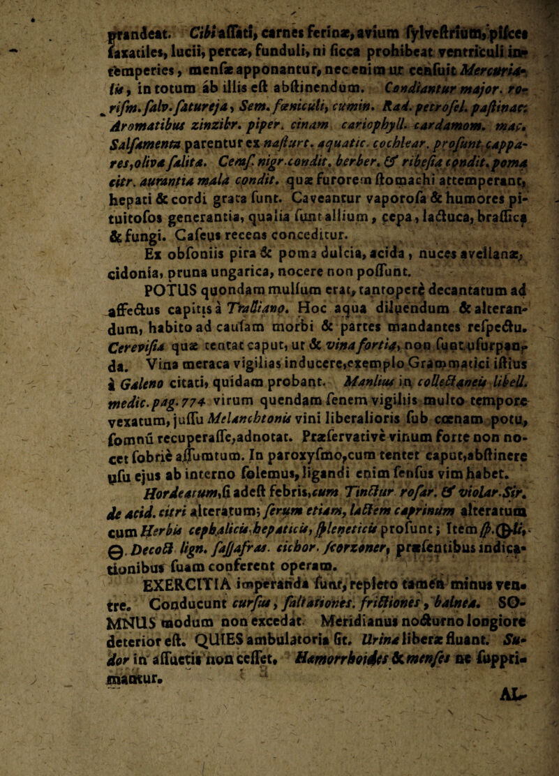 prandeat Cibi affati, carnes ferina?, avium fylveftrium,pileet faxatiles, lucii, percae, funduli, ni ficca prohibeat ventriculi io* temperies, raenf* apponantur, nec enim ur cenfuit MercurU• Im , in totum ab illis eft abftinendum. Condiantur ntajor* ro- h rifm.falv.fatureja, Sem. faniculi} cumin* Rad. petrofeL paftinar. Aromatibus zinzibr. piper * cinam cariophylU cardamom. mat, Salfamenta parentur ex nafiurc. aquatic, cochlear, prgfunt cappa¬ res }oliv a f alita* Cemf nigr.condit* herber» & ribefia condit* poma citr. aurantia mala cpndit. quae furorem ftomachi attemperant, hepati & cordi grata funt. Caveantur vaporofa & humores pi- tuitofos generantia, qualia funt allium, cepa, laduca, brafticp & fungi. Cafeu* recens conceditur. Ex obfoniis pira & poma dulcia, acida, nuces avellana:; cidonia, pruna ungarica, nocere non poffunt. POTUS quondam mullum erat, tantopere decantatum ad ^ffe&us capitis a TraUtanp. Hoc aqua diluendum & alteran¬ dum, habito ad cautam morbi & partes mandantes refpe<ftu. Cerevifia quae centac caput, ur Sc vina for//>, non fuotufurpan** <Ja. Vina meraca vigilias inducere,exemplo Grammatici iftius - a Galeno citari, quidam probant. Manlius in co Udi an eu lihell. medic.pag.77a virum quendam fenem vigiliis multo tempore vexatum,\\xS\xMelanchtonis vini liberalioris fub canam potu, fomnu recuperaffe,adnotat. Prariervarive vinum forte oon no¬ cet fobrie affuratum. In paroxyfmo,cum tentet caput,abftinere tifu ejus ab interno felemus, ligandi enimfeofus vim habet. HordeatumS adeft febris,cum Tintttir rofar. 0* violar.Sir. de acid. citri alte ratum; ferum etiam, la filem caprinum altera tum cum Herbis cepbjtticurbepaticisy^leneticuytofaat ; Itecn#.(£f/V Q Decoft lign* fajjafras. ciebor. fcorzoner% pratfemibus indica* ttonibu* fuam conferent operam. Vj EXERCITI A imperanda funt, repleto tamen minus ven* tree Conducunt curfus, fnliationes. friftiones, balnea» SO¬ MNUS modum non excedat: Meridianus no^urno longiore deterior eft* QUIES ambulatoria St. Urina liberae fluant. Su» dor in affuerit non ceffet. Hmorrhoidts dc menfes ne fuppri- maotur. At-
