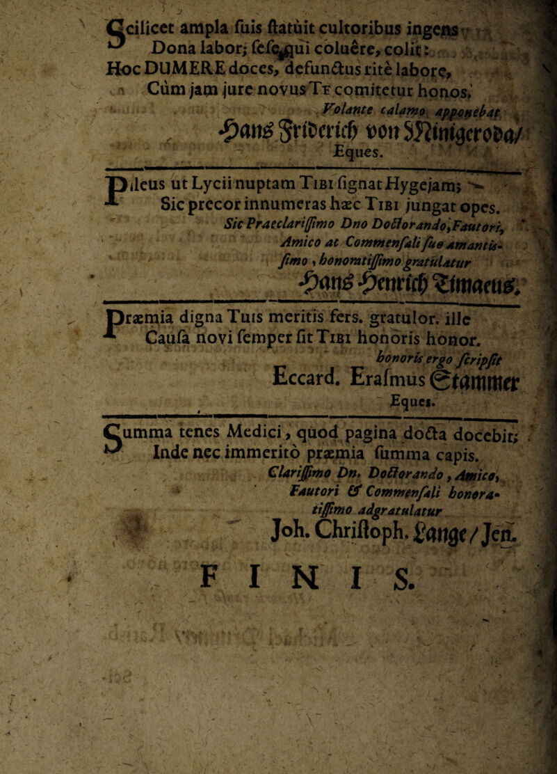 Ocilicet ampla fuis ftatuit cultoribus ingens ^ Dona labor; fefe^qui coluere, colit: Hoc DUMERE doces, defun&us rite labore, Cum jam jure novus Te comitetur honos,’ Votante calamo apponebat, f «£an£§rftwi$ MiiSKitrigcro&a/ Eques. Pdcus ut Lycii nuptam Tibi fignatHygejam, > Sic precor innumeras haec Tibi jungat opes. Sic Praeclariffimo Dno Dotlorando\Fautoriy ' Amico at Commenfalt fue amantis- a y fimo > bonorattjfimo gratulatur fxmgfymnfyZimmg. praemia digna Tuis meritis fers, gratulor, ille Caufa novi femper fit Tibi honoris honor. honoris ergo fcripft Eccard. Erafmus ~ Eques. Cumraa tenes Medici , quod pagina do£ta docebit; Inde nec immerito praemia fumma capis. Clarijfimo Dn. Doti orando, Amico, * Fautori & CommenfaU honora• tiffimo adgratulatur V ■ I F Joh. Chriftoph. 2ottQ( f Jen. I N I S.