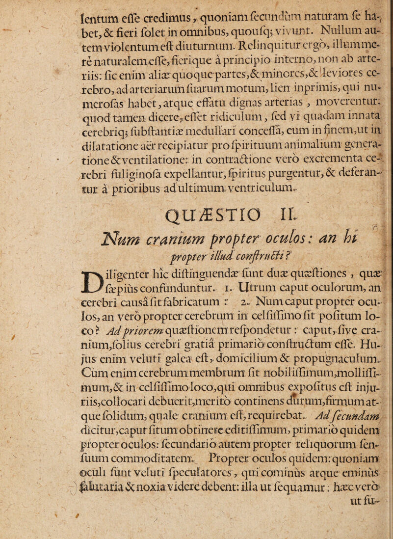 tentum elfe credimus, quoniam fecundum naturam fe ha-, bet, & fieri folet in omnibus, quoufq;. vivunt. Nullum au¬ tem violentum eft diuturnum. Relinquiturcrgb, illum me¬ re naturalem elfe, fierique a principio interno, non ab arte¬ riis: lic enim alicn quoque partes?& mincres?& leviores ce¬ rebro, ad arteriarum fuarum motum, lien inprimis, qui niu merofas habet, atque effatu dignas arterias , moverentur: quod tamen dicere,ciTet ridiculum, fed yi quadam innata cerebriq* fubftantias medullari conceffa, eum in finem ,ut in dilatatione aer recipiatur pro fpirituum animalium genera¬ tione & ventilatione: in contractione vero excrementa ce¬ rebri fuliginofa expellantur, fpiritus purgentur, & deferam tur a prioribus ad ultimum, ventriculum*. QUESTIO IL > Num cranium propter oculos: an hi propter illud conftrutU i Diligenter hic diftinguendarfuntduacqusfftiones , qnx fiepius confunduntur, i. Utrum caput oculorum, an cerebri causa fit fabricatum r z., Num caput prop ter ocu¬ los, an vero propter cerebrum in celfiftimo fit politum lo¬ co.^ Ad^mre^ quasffionem refpondetur : caput, live cra- nium,fblius cerebri gratia primario conff rudium effe. Hu¬ jus enim velutf galea eft, domicilium & propugnaculum. Cum enim cerebrummembrum fit nobiliffimurn,molliiTi- mum,& in celfilTimo loco,qui omnibus expolitus eft inju- riisjcollocari debuerit,merito continens durum,firmum at¬ que fclidum, quale cranium eft, requirebat.. Ad fecundam dici tur,caput fitum obtinere editiftimum, primario quidem propter oculos: fecundari6 autem propter reliquorum fen- fuurn commoditatem^ Propter oculos quidem: quoniam oculi funt vel uti /peculatores, qui cominus atque eminus )|alataria&noxia videre debent: illa ut fequamur; hac vero ut fu-