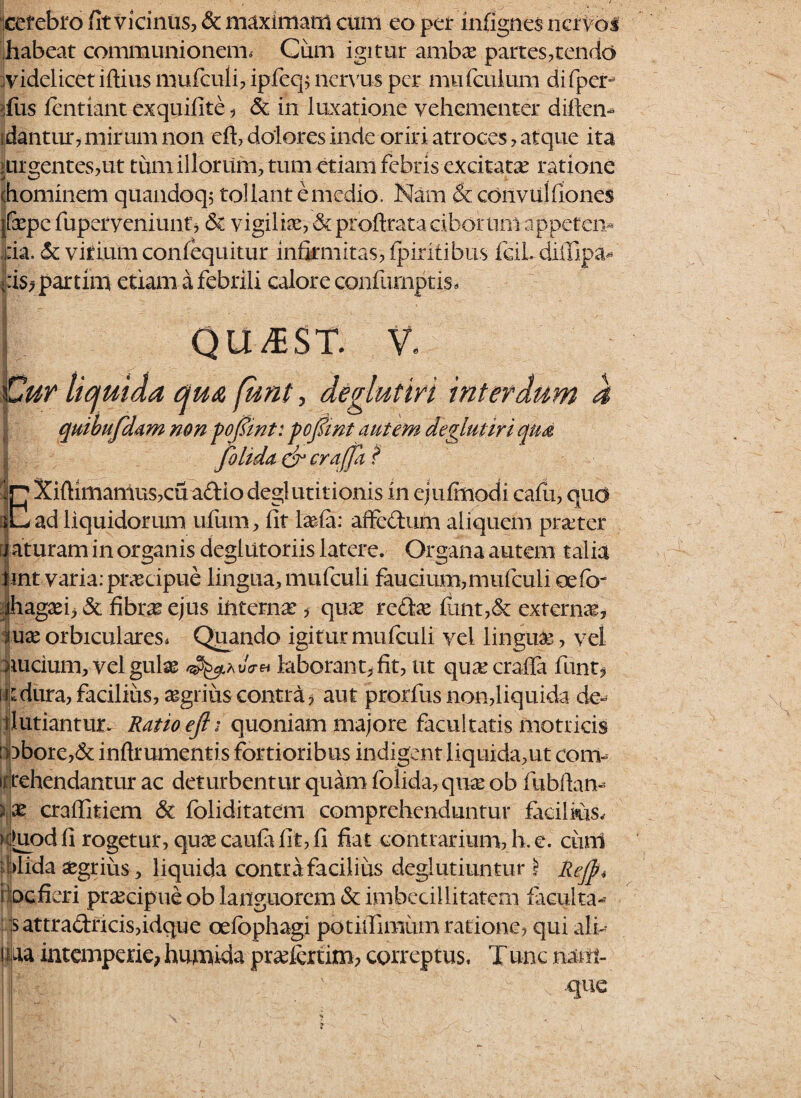 I .... ,r.. ccrcbro fit vicinus, & maximam cum eo per infignes nervos habeat communionem, Ciim igitur ambae partes,tendo videlicet iftius mufculi, ipfeq; nervus per mu (culum di fper- fus fentiant exquifite, & in luxatione vehementer diliem idantur, mirum non eft, dolores inde oriri atroces, atque ita > urgent es, ut tum illorum, tum etiam febris excitata? ratione (hominem quandoq; tollant e medio. Nam & convuifiones |(xpc fuperveniunt, <$C vigiliae, & proftrata ciborum appeten¬ da. & vitium confequitur infirmitas, ipiritibus leiLdilllpa* -iis,partim etiam a febrili calore confumptis» QU^ST. V. Cur liquida qua funt, deglutiri interdum 4 quibufdam non pofiwt: pojfmt autem deglutiri qua folida CT crafpi ? fjn Xiftimamus,cu aftiodeglutitionis in ejulmodi cafu, quo rC ad liquidorum ufum, fit Iasia: affedum aliquem praeter a aturam in organis deglutoriis latere. Organa autem talia tint varia: praecipue lingua, mufculi faucium,mufculi oefb- thagaei, & fibr^ ejus interna?, quae refice funt,& externas, mx orbiculares, Quando igitur mufculi vel linguae, vel nucium, vel gulae 45^ai/ct« laborant, fit, ut quaecrafia funt, indura, facilius, agrius contra, aut prorfus non,liquida de- tlutiantur. Ratio eft i quoniam majore facultatis motricis :oborc,& inftrumentis fortioribus indigent liquida,ut com- ifjrehendantur ac deturbentur quam folida, quae ob fubftan- V\X craffitiem & foliditatem comprehenduntur facilms, nhiod fi rogetur, quae caufa fit, fi fiat contrarium, h. e. curri ddida aegrius, liquida contra facilius deglutiuntur i Rejft* i pefieri praecipue ob languorem & imbecillitatem facul ta- ,|s attracfricisfidque oefbphagi potiifimum ratione, qui ali- tjpa intemperie; humida pradertim, correptus. Tune narii- J| f ' que