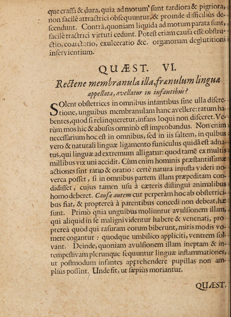 <mccrafla& dura, quia admotum’ funt tardiora & pigno a, non facile attra&rid obfequuntur,-& promae d iiialius de- fcendunt. Contra,quoniam liquida admotumparata fun facile tradrici virtuti cedunt. Poteft etiam caufa effe obftiu dio, coarctatio, exulceratio &c. organorum degi ut mora dentium. s QllifiST. Keciene membranula iUapfr, anulum lingua appellata, avellatur in infantibus? Olent obftetrices in omnibus infantibus fine ulla difere- kJ tione, unguibus membranulam hanc avellerenatum ha¬ bentes,quod fi relinqueretur,infans loqui non difeeret. Ve¬ rum mos hic & abufus omnino eft improbandus. Non enim neceffarium hoc efl in omnibus, fed in iis faltem,in quibus vero & naturali lingua: ligamento funiculus quidaelt aetna- tus,qui lingua: ad extremum alligatur: quod tame ex multisI millibus vix uni accidit. Cum enim hominis prxftantilhms > adiones lint ratio & oratio: certe natura injufla videri no¬ verca poffet, fi in omnibus partem illam prxpeditam con- didiffet, cujus tamen ufu a exteris dittingui animalibus homo deberet. Cfaufe autem cur perperam hoc ab obftetrici- bus fiat, & propterea a parentibus concedi non debeat,hx funt. Primo quia unguibus moliuntur avulfionem illam, qui aliquid in fe maligni videntur habere & venenati, pro - pterea quod qui rafuram eorum biberunt, miris modis vo¬ mere cogantur ; quodque umbilico appliciti, ventrem fol- vant. Deinde, quoniam avulfionem illam ineptam & in- tempeftivam plerunque fequnntur lingux inflammationes, i ut poftmodum infantes apprehendere pupillas non am¬ plius polTint. Unde fit, ut lxpiiis moriant ur. QUiPST.