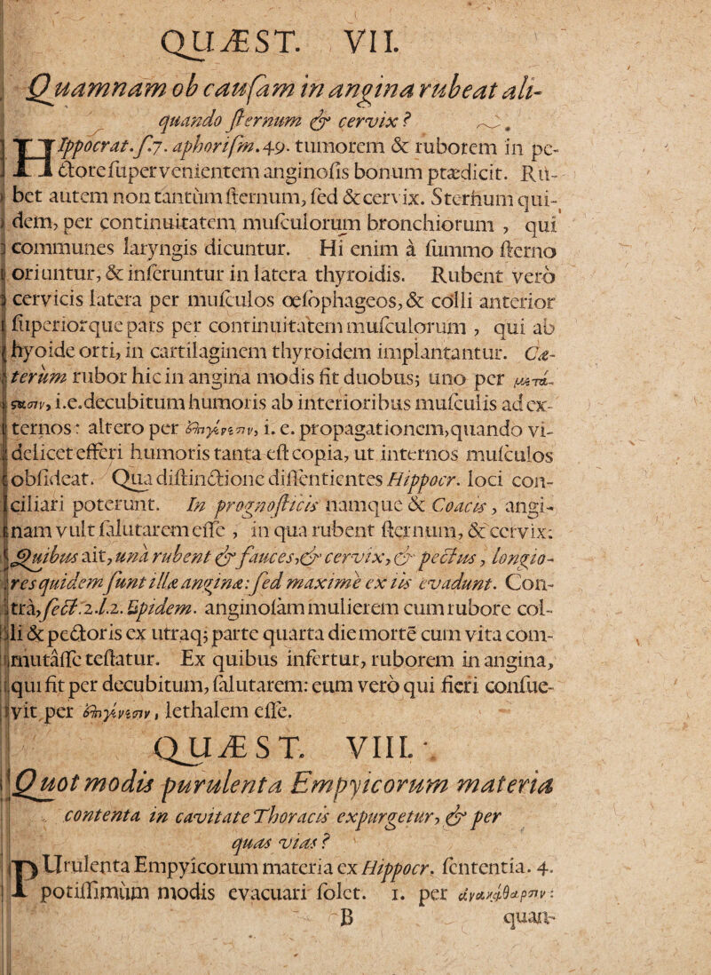 Quamnam ob caufam in anvina rubeat ah- quando flernum & cervix ? # I T T typo erat* /C7. aphorifm. 49* tumorem & ruborem in pe~ ] 11 dorefuper venientem anginofis bonum praedicit. Rii- ^ bet autem non tantum fternum, fed <Stcervix. Sterhumqui- i dem, per continuitatem mulcuiorum bronchiorum , qut# ] communes laryngis dicuntur. Hi enim a fummo fterno | oriuntur, & inferuntur in latera thyroidis. Rubent vero 3 cervicis latera per muiculos oelbphageos, & colli anterior J li iperior que pa ts per continuitatemmulcuiorum , qui ab jj hyoide orti, in cartilaginem thyroidem impiantantur. Cd- I terum rubor hic in angina modis fit duobus; uno per | i.e.decubitum humoris ab interioribus mulcuiis adex- jj ternos: altero per &nyZPinV) i. e. propagationcm>quando vi- jdeiicet efferi humoris tanta eft copia, ut internos muiculos t obfideat. Qua diltindionc difientientes Hippocr. loci con¬ ii ciliari poterunt. In prognojUcis namque & Coae is > angi- t nam vult lalutarem effe , in qua rubent fiernum, &f cervix; \Jjhtibus ait, una rubent fauces,cl' cervix, & pe cius, longio- I res quidemfunti/U angina: fed maxime extis evadunt. Con- Itrhyfeci.zd.z. Uptdem. anginolam mulierem cum rubore coi- I di & pedoris ex utraq; parte quarta die morte cum vita coni- fimutaile teftatur. Ex quibus infertur, ruborem in angina, qui fit per decubitum, falutarem: eum vero qui fieri confue- jlyit per Zhyivmi % lethalem effe. j QUJEST. VIIL \ i\Qmtmodis purulenta Empyicorum materia , contenta in cavit at e Thoracis expurgetur, & per quas vias ? PUmlenta Empyicorum materia ex Hippocr. lententia. 4. potiffimiim modis evacuari folct. 1. per dy*»M*pnvi B quam