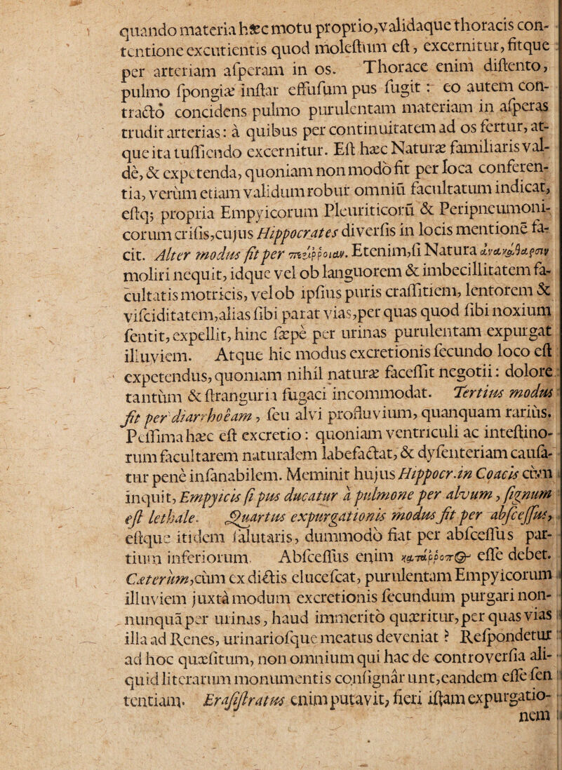 quando materia h£c motu propr io,validaque thoracis con¬ tentione excutientis quod moleftum eft, excernitur, fit que per arteriam afperam in os. Thorace enim diftento, pulmo fpongiai inftar effufum pus fugit r eo autem con¬ trado concidens pulmo purulentam materiam in alperas trudit arterias: a quibus per continuitatem ad os fertur, at¬ que ita tufticndo excernitur. Eli haec Natura? famiharisval- de, & expetenda, quoniam non modo fit per loca conferen¬ tia, verum etiam validum robur omniu facultatum indicat, eflq; propria Empyicorum Pleuriticofu & Peripncumoni- corum crifis,cujus Hippocrates diverfis in locis mentione fa¬ cit. Alter modus fit per 7nv-}?oi&v. Etenim,fi Natura avcty&Qccfcnv moliri nequit, idque vel ob languorem & imbecillitatem fa¬ cultatis motricis, velob ipfius puris craflitiem, lentorem & vifciditatcm,alias fibi parat vias,per quas quod fibi noxium fentit, ex pellit, hinc fepe per urinas purulentam expurgat illuviem. Atque hic modus excretionis fecundo loco eft ' expetendus, quoniam nihil naturai faccffit negotii. dolore,, tantum dcflranguria fligaex incommodat. Tertius modus Jit per diarrhoeam, feu alvi profluvium, quanquam rarius. Pcffimahaic eft excretio: quoniam ventriculi ac inteftino- rum frcultarem naturalem labefadat, & dyienteriam caufa- tur pene infanabilem. Meminit hujus Hippocrati Coacis cim inquit, Empyicts fi pus ducatur a pulmone per alvum, fignum eft lethale. , jpuartus expurgationis modus jit per abfcejfus, dique itidem falutaris, dummodo fiat per abfcdlus par¬ tium inferiorum Abfcefliis enim efle debet. Cateriwhdam cx didis elucefcat, purulentam Empyicorum illuviem juxta modum excretionis fecundum purgari non- „ nunquaper minas, haud immerito queeritur, per quas vias ilia ad Renes, urinariofque meatus deveniat ? Refpondetur ad hoc qucefitum, non omnium qui hac de controverfia ali¬ quid literarum monumentis confignar unt,eandem efte fen j tentiam. Er aftft ratus enim putavit; fieri iftam expurgatio¬ nem \i