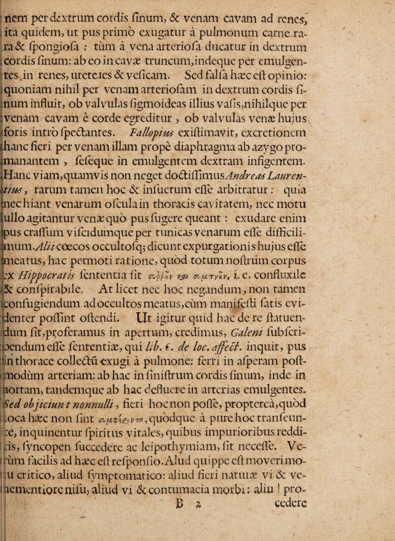 : nem per dextrum cordis linum, & venam cavam ad renes* ; ita quidem, ut pus primo exugatur a pulmonum carne ra¬ ra & fpongiofa ; tum a vena arteriofa ducatur in dextrum cordis linum: ab eo in cava: truncumfindeque per emulgen¬ tes in renes, ureteres deveficam. Sed falfahseceft opinio; j quoniam nihil per venam arteriolam in dextrum cordis fi- ■ num influit, ob valvulas figmoideas illius vafis,nihilque per avenam cavam e corde egreditur , ob valvulas venae hujusv iforis intro fipeclantes. Tallopim exiftimavit, excretioncnt ffianc fieri per venam illam prope diaphragma ab azygo pro- ^manantem , fefieque in emulgentem dextram infigentem. iHanc viam,quamvis non neget doGtitCimxxsAndreasLauren- tfiw, rarum tamen hoc & inflictum efle arbitratur: quia mechiant venarum ofculain thoracis cavitatem, nec motu fullo agitantur vena: quo pus fugere queant: exudare enim ipus crafium vifcidumqueper tunicas venarum efle difficili- limum .Alii coecos occultofq; dicunt expurgationis hujus efle ‘meatus, hac permoti ratione, quod totum noftriim corpus ;pc Hippocratis lententia fit cnppai/ vgJt oiy.TyxVs i. e. confluxilc 5c confpirabile. At licet nec hoc negandum, non tamen [confugiendum ad occultos meatus,cum manifefli fatis evi¬ denter poffint oflendi. Ut igitur quid hac de re flatuen- dum fit,proferamus in apertum, credimus, Galeni fubfcri- oendum efle fient enthe, qui lib. t. de loc. affech inquit, pus in thor ace collcdu exugi a pulmone; ferri in afperam pofl- onodum arteriam: ab hac in finiftrum cordis finum, inde in aortam, tandemque ab hac defluere in arterias emulgentes* med objiciunt nonnulli, fieri hocnon polle, propterea,quod 1 loca hete non fimt quodque a pure hoc tranfieun- :e, inquinentur fpiritiis vitales, quibus impurioribus reddi¬ tis, fiyncopen fiuccedere ac leipothymiam, fit necefle. Ve- i !*um facilis ad h^ec eflrefponflo.Alud quippe eftmoverimo- jju critico, aliud fymptomatico: aliud fieri natura vi & ve- i rementiore nifu, aliud vi & contumacia morbi; aliu I pro- B 2 cedere