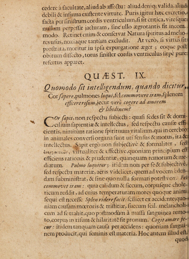 cedere a facultate,aliud ab affeftu: aliud deniq; valida,aliud debili & infirma exiftente virtute. Puris igitur hxc excretto, facta per finifirum cordis ventriculum,fi fit critica, vircique. nullam perpefiae jacturam, fine ullo xgrotantis fit incom. modo. Retinet enim & confervat Natura fpiritusadmelio- rcsufus,noxiaque tantum excludit. At vero, li virtus Iit pioftrata, moritur iu ipfa expurgatione xger 5 eoque pofll obitum diifecto, totus finifter cordis ventriculus liepe pure: refertus apparet. ' - QU,EST. IX. Quomodo fit rntelligendum<rquando dicitur, Corfapere, pulmones ’Uqui,fA cmmovere /ntwMpleaem efficererifum,jecur ver0 cogere ad amorem & libidinem? 9 1 Or fkpitj non rcfpe&u fhbje&i r quafi fedesfit &domi- _/cilmnfi lapiendae & iiitclicdus , fcd relpcftu caufx effi- cientis, nimirum ratione fpirituum vitalium,qui in cerebro in animales converfi organa ftmt uti i en fus & motus, ita &, intelledus. Sapit ergo non fu bj-effiye & formaliter , ledJ Iv-icya-ntiZc, Virtual i ter & dfe&ive, quoniam principium eff efficiens rationis & pr udentia?, quanquam remotum & me¬ diatum. Pulmo loquitur ; itidem non per fe&fubje^ive^ fed refpcdu materiae, aeris videlicet, quem ad vocem eden¬ dam fubminiftrat, & fine quo nulla formari poteft vox. Tei commovet iram : quia calidum & ficcum, corpufque chole- ricuiii reddit, ad cuius temperaturam mores quoque animi: fcqui eft neceJFc Splen ridere facit: fciticetex' accidente;quo~> niam caufammoerorisSc triftina', fiiccum fcil. melancholi¬ cum ad fc trahit,quo poftmodum a maffa fanguinea remo- to,corpus in riftim & hilaritate fit pronum. Cogit amare je¬ cur: itidem tanquamcaufa per accidens: quoniam languii nem producit,qui feminis eft materia. Hoc autem illud effi:
