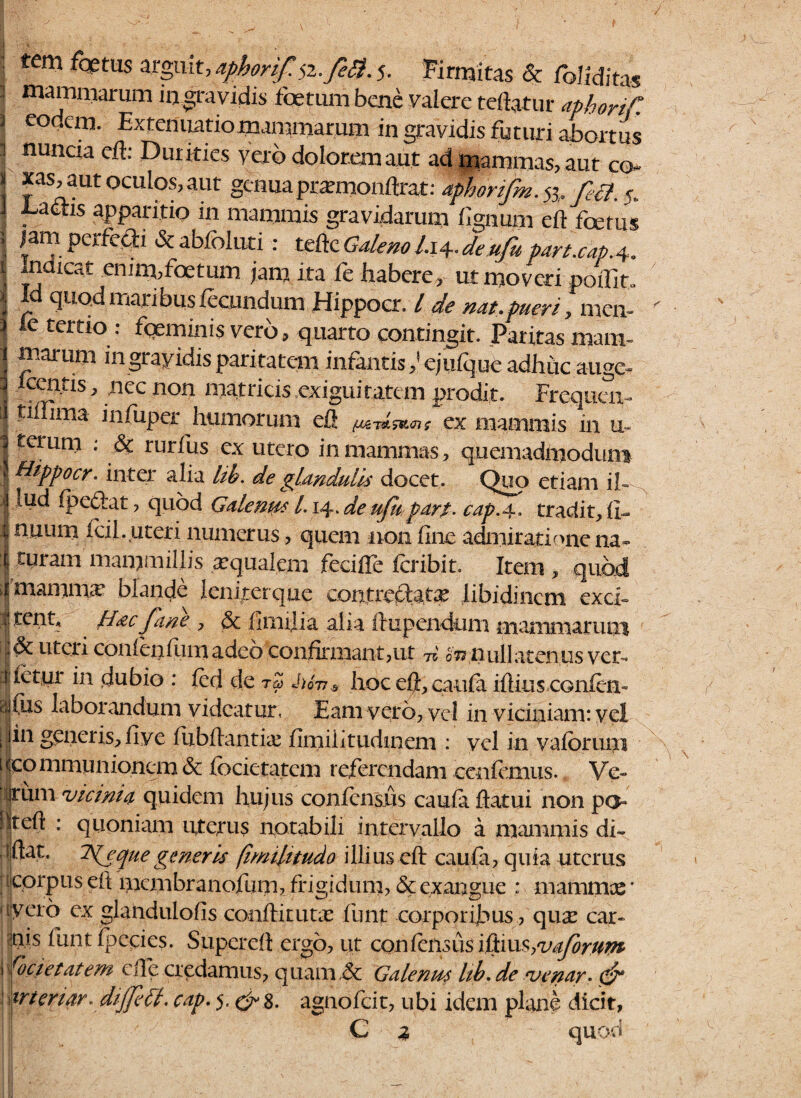 ] majnmarum m gravidis foetum bene valere teftatur aphortf, 2 eodem. Extenuatiomammarum in gravidis futuri abortus 1 nuncia eft: Durities yero dolorem aut ad mammas, aut co~ I *as>aut ocul°^ aut genua prxmonftrat: aphorifm jj. fe3. s. I Lactis apparitio in mammis gravidarum fignum eft foetus * {an?. PCx^e$d & abfoluti : teftc Galeno /.14. de ufu part.cap.4« :j Indicat enim,foetum jam ita fe habere, ut moveri pofliu II quod maribus fecundum Hippoer. / de nat. pueri y men- \ le tertio : fqeminis vero, quarto contingit. Paritas mam= \ ingrayidisparitatem infantis,’ejuique adhite auge- 3 Icentis, nec non matricis exiguitatem prodit. Frequcn- 1 infuper humorum eft ex mammis in u- | terum : & rurfus ex utero in mammas, quemadmodum ' QlPP°cr. inter alia lib. de glandulis docet. Quo etiam ih , 1 ipedfat, quod Galenus /. 14. ^ ufu par t. cap.a.. tradit, fi- I nuum icil. uteri numerus, quem non fine admiratione na* i cMram mammillis a:qualem fecifte icribit. Item , quod | mamma* blande Icniterque contrcpiatx libidinem exci* IHac fane , & fimilia alia ftixpendum mammarum uteri conienium adeo confirmant,ut 75' ov nullatenus ver* lietur in dubio : fed de rZ M6n.s hoc eft, caufa iftius CGiilen» tijfiis laborandum videatur, Eam vero, ve i in viciniam: vel t [in generis, fiye ftibftantix fimiiitudinem : vel in vaiormii [(communionem& focktatem referendam cenfemus. Ve- jrum vicinia quidem hujus confcnsjus cauia ftatui non po !jteft : quoniam uterus notabili intervallo a mammis di* aftat. que generis (imiluudo illius eft caufa, quia uterus t corpus eft membranofum, frigidum, & exangue : m amnice ■ ijyeiro- ex glandulofts conftirutx funt corporijbus, qux car- jtijs funt ipecies. Supereft ergo, iit confensus iilxm^vaforum i (ocietatem eft e credamus, quam ,& Galeni^ lib. de venar, & prteriar«dijfe fl. cap. 5, & $. agnofeit, ubi idem plane dicit, C % quod