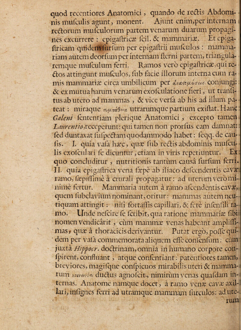 quod reccntiores Anatomici , quando de redis Abdomi¬ nis mufculis agunt, monent. Ajunt enim,per internam r edorum mufculorum partem venarum duarum propagi¬ nes excurrere : epigaftrioe fcil. & mammaria;. Etepiga- ftricam quidem fur fum per epigafirii muiculos: mamma¬ riam autem deorfum per internam flerni partem, trianguia- remque mufculum ferri. Ramos vero epigaftrica;>qul re- dos attingunt mufculos, fub facie illorum interna cum ra¬ mis mammariae circa umbilicum per Iv&vyljxn-is- Conjungi: & ex mutua harum venarum cxofculatione fieri, ut tranfi- tusab utero ad mammas * & vice verfa ab his ad illum pa¬ teat : miraque utrarumque partium exiftat. Hanc Galeni fententiam plerique Anatomici , excepto tamen Laurentio ^receperunt: qui tamen non prorfus eam damnat: fed duntaxat fu i pedam qu odammodo habet: feqq. de cau¬ lis.' L qUla vafa hxc, qux fub redis abdominis mufcu¬ lis cxofculari fe dicuntur, etiam in viris reperiuntur. Ex quo concluditur , nutritionis tantimi causa furfum ferri. II. quia epigaftrica vena fepe ab iliaco defeendentis cava;: ramo, faepiffime a. crurali propagatur: ad uteruiii veto mi¬ nime fertur. Mammaria autem a ramo afeendentis cava;,, quem fubclavium nominant, oritur: mammas autem neu- tiquam attingit; nili fortafTis capillari, & fere infenfili ra-1 mo. Unde nefeire fe fctiblt, qua ratione mammaria; fibii nomen vendicar it, cimi mamma; venas habeant ampli fi¬ nias , qua; a thoracicis derivantur. Putat ergo, poffe qui¬ dem per vafi commemorata aliquem elle confenfum: cito juxta Hzppocr* dodrinani,oninia inhumano corpore con- fpirent, confluant, atque confentiant: patentiores tamen, breviores, magifque confpicuos mirabilis uteri & mamma-> rum xjoimyi* dudus agnofeit, nimirum venas quafdam in¬ ternas. Anatonae namque docet , a ramo vena; cava; axil¬ lari, infignes ferri ad utramque mammam fiirculos: adute-i rttol