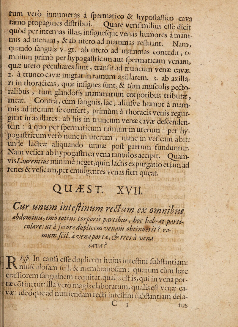 i IS- I- tum vei° 'nn,l™er?s a Spermatico & hypofMico cava ramo propagines diftribui. Quare Verifimiiius cfle dicit quod per internas illas, inflgtiefqut venas Humores a mam- nns ad uterum, &ab utero ad mamm is refluant. Nana, quando fangUis V. gr. ab utero ad mammas concedit, o- mmum primo perhypogaflricamaut Ipcrnnticam venam, qu.y utero peculiares fimt, tranfitad truncum vena; cavae. 2. a trunco cava; migrat inramunl axillarem. 3. ab axilla- ri in thoracicas, qua; inflgiies lunt.St tum m.ulculis pecto¬ ralibus , tum glandofis mammarum corporibus tributa;, meat Contra, ciun fanguis, lac, aliufve humor a mam¬ mis ad uterum feconfert, primiun a thoracis venis repu¬ gnat in axillares: ab his in truncum vena; cava; defcenden- tem : a quo per Spermaticum ramum in uterum : p -r hv- pogaftncum vero nunc in uterum , nunc in vdicam abit: unde lactere aliquando urina; poft partum funduntur. Nam vebea ab hypogaftrica vena ramulos accipit. Quam- visLaurentms minime neget,quin lactis expurgatio etiam ad renes & ve/icam,peremulgentes venas fieri queat. qu^st. XVII. > 'j ' Cur unum inteflinum reBum ex omnibus. abdomims, imo totius corporis partibus, hoc habeat parti culare:ut a jecore duplicem venam obtinitirtt ? ra- mumfciL a venaporta, & tres a vena cava ? Efp.ln egula cfle duplicem hujus inteftini fubftantiam: muiculoiam fcil. & membranofam f quarum ciun h«c cralliorem fangulncm requ irat,qualis efl is, qui in vena por- ncot,mVur; % vcrb n^gis elaboratum, qualis efl vente ca¬ va;, idcoque ad nutriendam redi inteflini fubflantiam dei C 3 ci¬ tus