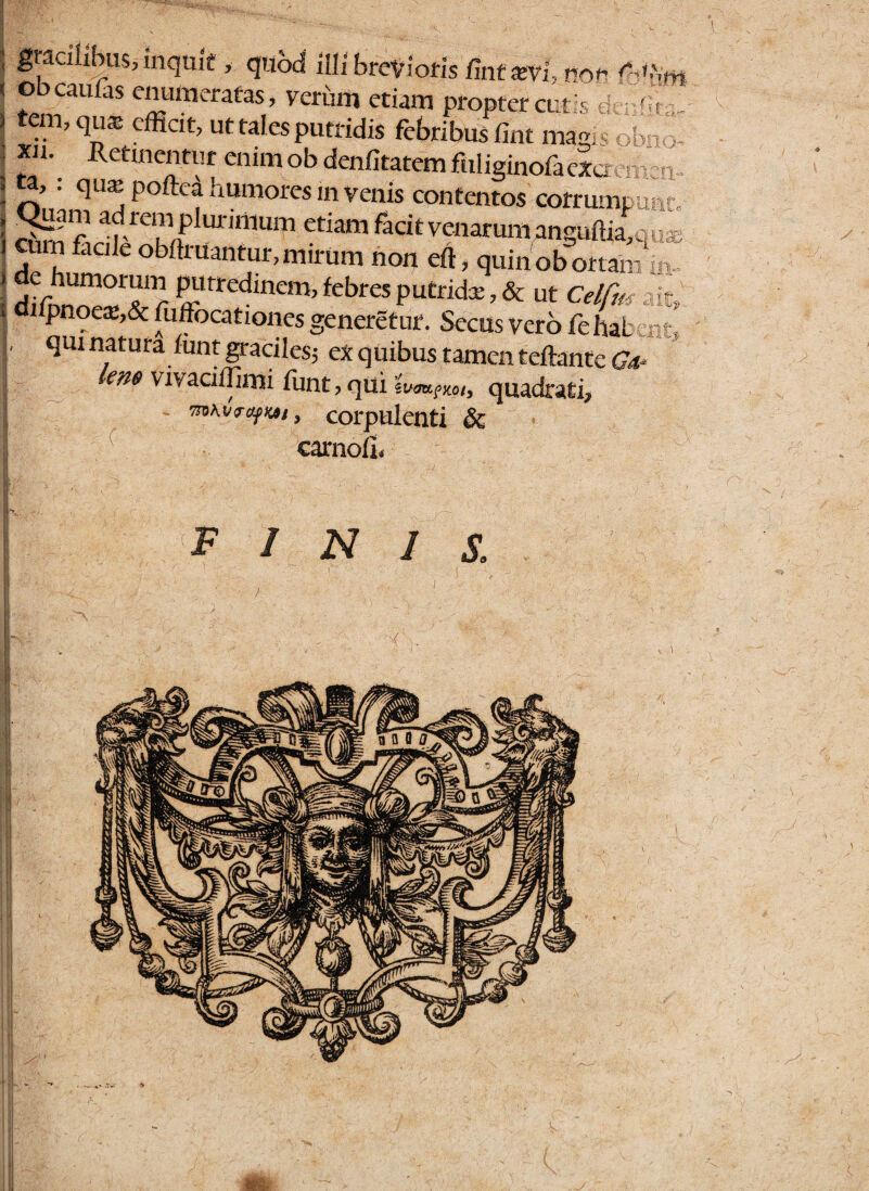 ; gracilibus, mquif , quod illi brevioris/int arvi, nov : ®bcaufas peratas, verum etiam propter cutis ) tem, qu* effiat, ut tales putridis febribus fint magis >bn' ; *u\ R^entut enim ob denfitatem ffiliginoftexcrenrm 1 nUnqUaP°fte! humores invenis contentos corrumpunt. i S~- af-rc?ip unnium etiam facit venarum anguffi£ou* 1 faClk ob^rUantur»mirum non eft, quin obortam :n.. ’ diii.no’.01^1 r Purrcdlneni>febrcs putndx, & Ut Celfm ait, ] djfpnoca;’& Suffocationes generetur. Secus vero fehaL r ‘*wnatura iunt graciles; ex quibus tamen teftante Ga lem vivaoilimi funt, qui quadrati, I ~ 7to\vrofK*t9 corpulenti & carnofu .2 FINIS.