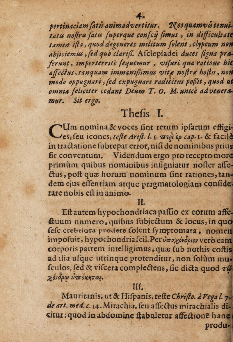 4* pertinaciam fatu animadvertitur, 7%o$ quamvis tenui- tatu nojlr& fatu Juperque confeq fimus » in difficultate tamen i (ia , quod degeneres milttum [olent > clypeum non abjiciemus ffed quo clanf Afclepiadei duces (igna pro- ferunt, imperterrite /equemur , vi fur i qua ratione hit affeffius\tanquam immaniffimm vita noftro hoflu 7 non modo oppugnari 7 (ed expugnari radicitus poffit, quod ut omnia feliciter cedant Deum T» O* M* unice advenero* mur* Sit ergo. Thefis f. CUm nomina & voces fint rerum ipfarum effigf es, feu icones\tefle Arift. L i. 'srigi ip cap*u & facile in tractatione fubrepat error, nifi de nominibus prius fit conventum* Videndum ergo pro recepto more primum quibus nominibus infigniatur nofter affe- £tus,pofi quae horum nominum fint rationes,tan¬ dem ejus effentiam atque pragmatologiam confide* rare nobis eft ia animo* Eft autem hypochondriaca paffio ex eorum affe- fiuum numera,quibus fiubjeCtum & locus* in qua fete crebriora prodere fiofent fyrnptomata , nomen iropofuit» hypochondriafcil.Per v7Fo%ovSpm vero eam corporis partem intdligimus,quas fub nothis coftis ad ilia ufque utrinque protenditur, non folum mn- fciilos, fed & vifcera complectens, fic diCta quod rm tJttOXtjTCCfl* ' lll I Mauritanis, ut & Hifpanls, tefteCbriftO' dVegal 7, deart.med\c. 14-Mirachia,fcu affeCtus mirachialis di- ckunquod in abdomine ftabuletur affeCtione hanc prodm-