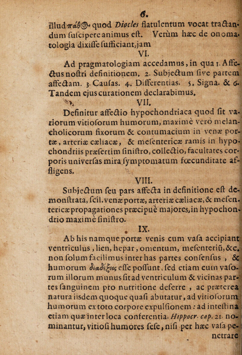 - • •• ;.JR !ludW0(^ quod Biocks flatulentum vocat tradan¬ dum fufcipereanimus efi Verum haec de onoma» tologia dixifle fufflciant,jam VI. Ad pragmatologiam accedamus,in quai.Affe- dus noftri definitionem, 2. Subjedum five partem affedam. 3. Caulas. 4, Differentias. 5♦ Signa. & & Tandem ejus curationem declarabimus, %/ VH Definitur affedio hypochondriaca quod fit va¬ dorum vitioforum humorum, maxime vero meian- eholicomm fixorum &: contumacium in venae por¬ tas, arteriae caehacae, &c mefentericae ramis in hypo- ehondriispraefertim finiftro,coiledio, facultates cor¬ poris univerfasmirafymptomatum foecunditate af¬ fligens, V. j VIII. Subjedum feu pars affeda in definitione eft dc- monftrata, fcil.venaeportae, arteri£caeliacae,<3c mefem tericaepropagationespraecipue majores,inhypochon¬ drio maxime finiftro. * IX. _ . Ab his namque portae venis cum vafa accipiant ventriculus > lien, hepar, omentum, mefentenu,&c* non foium facilimus inter has partes confenfus , & humorum A^e^efTepofTuntTed etiam eutn vafo- rum iilorum munusfitad ventriculum &. vicinas par¬ tes fanguinem pro nurritione deferre , ac praeterea natura iisdem quoque quafi abutatur, ad vitioforum humorum ex toto corpore expulfionem : ad inteflina etiam quae inter loca conferentia. Htppocr. cap. 21 no¬ minantur, vitiofi humores fefe, nifi per haec vafa pe¬ netrare **■ ^ R