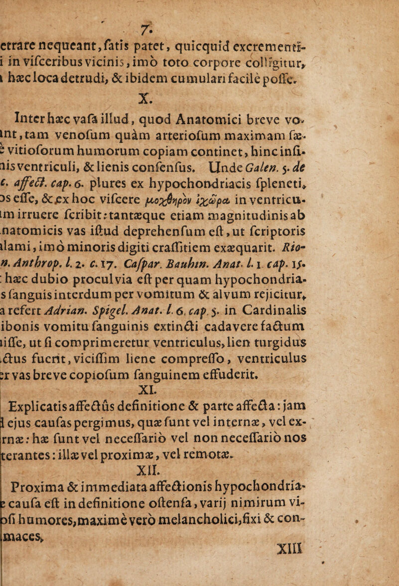 etrare nequeant,fatis patet, quicquidexcrementi- i in vifceribusvicinis,imo toto corpore colligitur* i haec loca detrudi, & ibidem cumulari facile poffe* X. Inter hxcvafaillud, quod Anatomici breve vo* mt,tam venofum quam arteriofum maximam fae* - vitioforum humorum copiam continet, hinc infi- ais ventriculi, & lienis confenfus. UndzGalen. yde c> ajfeft. cap.6. plures ex hypochondriacis fpleneti* asefTe, &jexhoc vifcere (JLo%$Yipbv inventricu* im irruere fcribit;tantxque etiam magnitudinis ab natomicis vas illud deprehenfum eft ,ut feriptoris liami, imo minoris digiti craflitiem exaequarit. Rio~ n. Anthrop. L z. c» 17. Cafpar. Bauhw. Anat. L1 cap. i$* : haec dubio procul via eft per quam hypochondria- s fanguis interdum per vomitum & alvum rejicitur* a refert Adrian. Spigel. Anat.1.6, cap. in Cardinalis ibonis vomitu fanguinis extin&i cadavere fadum lifle, ut fi comprimeretur ventriculus, lien turgidus .dus fuent, viciffim liene compreflo, ventriculus :r vas breve copiofum fanguinem effuderit* XI. Explicatisaffedus definitione & parte affe&a: jam i ejus caufas pergi mus, quaefunt vel internae, vel ex- rnaerhae funtvel neceflarib vel non necefiario nos terantes: ilice vel proximae, vel remotae. XIL Proxima & immediataaffe&ionis hypochondria- e caufa eft in definitione oftenfa, varij nimirum vi- dII humores,maxime vero melancholici,fixi & con~ maces* XIII