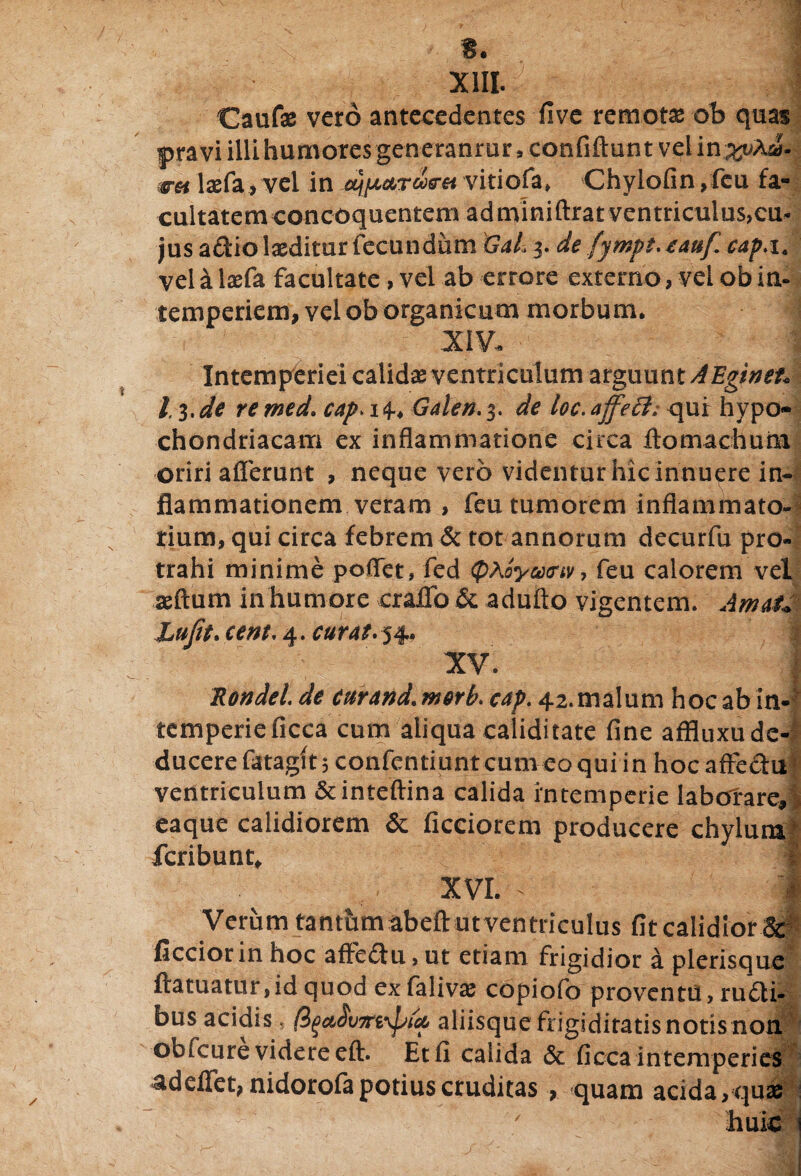 XIII Caufae vero antecedentes five remotae ob quas pravi illi humores generanmr, confiftun t vel in^Aa- wet laefa, vel in vitiofa» Chylofin ,fcu fa¬ cultatem concoquentem adminiftrat ventriculus,cu¬ jus a&io laeditur fecundum GaL 3. de fympt.tauf cap.i. vel a laefa facultate, vel ab errore externo, vel obin- temperiem, vel ob organicum morbum. XIV. 13. de remed. cap> 14.. Galen. 3. de ioc.affett; qur hypo¬ chondriacam ex inflammatione circa ftomachurn oriri afferunt , neque vero videntur hic innuere in¬ flammationem veram , feu tumorem inflammato¬ rium, qui circa febrem & tot annorum decurfu pro¬ trahi minime poflet* fed (p^oymtv, feu calorem vel aeftum in humore craifo & adufto vigentem. AmaiM Lufit. cent* 4. cur At* 54* XV. J * .Rondel. de curand. nterb. cap. 42.malum hoc ab in¬ temperie ficca cum aliqua caliditate fine affluxu de¬ ducere fatagit 5 confentiuntcunico qui in hoc affectu ventriculum &inteftina calida intemperie Iabotare» eaque calidiorem & ficciorem producere chylum! feribunt. XVI. Verum tantum abeft utventriculus fit calidior.&§ ficcior in hoc afFe£tu, ut etiam frigidior a plerisque ftatuatur, id quod exfalivse copiofo proventu , ructi¬ bus acidis, aliisque frigiditatis notisnon obfcure videre eft. Et fi calida <3c ficca intemperies adeffet, nidorofa potius cruditas , quam acida,quae