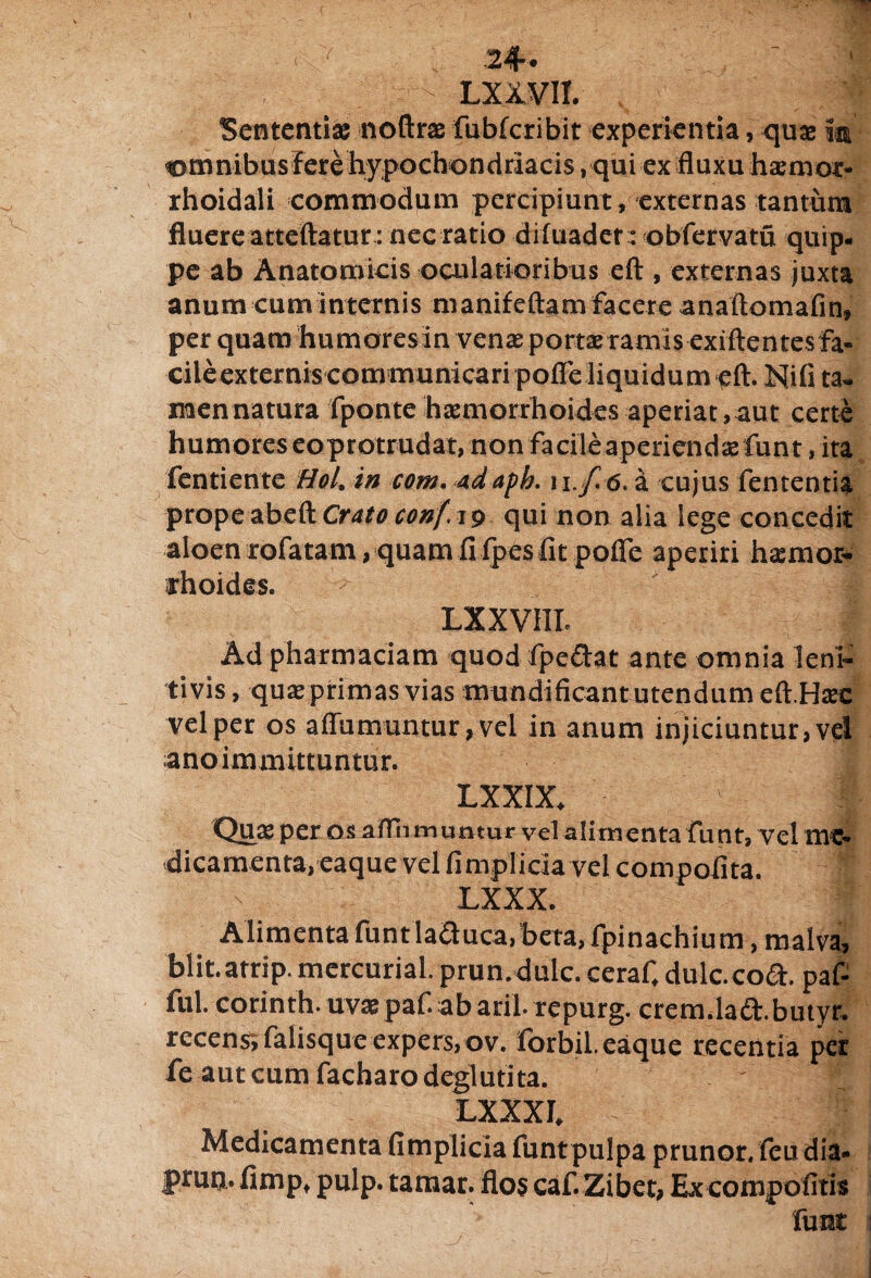 Sententia: noftrae fubfcribit experientia, qua: i® omnibus Fere hypochondriacis, qui ex fluxu haemot- rhoidali commodum percipiunt, externas tantum fluere atteftatur: nec ratio difuader: obfervatu quip¬ pe ab Anatomicis oculatioribus eft, externas juxta anum cum internis manifeftamfacere anaftomafin» per quam humoresin venae portxramis exiftentesfa- cileexternis com municari pofle liquidum eft. Nifi ta- mennatura fponte haemorrhoides aperiat,aut certe humores eoprotrudat, non facileaperiendsefunt, ita fentiente Hol. in com. adaph. i i.f. 6. a cujus fententia prope abeft Cratoconf. 19 qui non alia lege concedit aloen rofatam, quam fi fpes fit pofle aperiri hasmor- thoides. ^ ' .-a LX XVIII. Ad pharmaciam quod fpe&at ante omnia leni¬ ti vis , qua: primas vias «modificant utendum eft.Hxc vel per os aflumuntur, vel in anum injiciuntur, vel anoimmittuntur. LXXIX. Quas per os afln muntur vel alimenta funt, vel me¬ dicamenta, eaque vel fimpliciavel compofita. LXXX. Alimenta funt laduca, beta, fpinachium, malva, blit.arrip. mercurial. prun.dulc. ceraf, dulc.coft. paf- ful. corinth. uvx paf. ab aril- repurg. crem.laa.butyr. recens; falisque expers, ov. forbil. eaque recentia per fe autcumfacharodeglutita. ' ^ LXXXI. - ; . fi Medicamenta fimplicia funt pulpa prunor. feu dia* prutj. fimp, pulp. tamar. flos caf. Zibet, Ex compotitis funt