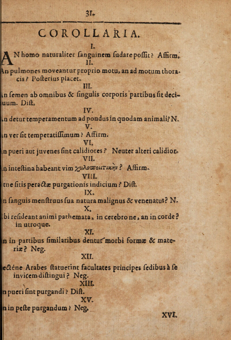 A 3r. I. Nhomo naturaliter fanguinem fudare poflit? Affirna^ II. In pulmones moveantur proprio motu* an ad motum thora. cis ? Pofterius placet., m. in femen ab omnibus 6c finguiis corporis partibus fit dcci* uum. Dift*. IV. .n detur temperamentum ad pondus in quodam animalif N. V. ,n vcrfittemperaciflimum? AfFirm. VI. n pueri aut juvenes fint calidiores f Neuter alteri calidior* VII. n inte(Iin& habeant vim xptottQuriKriy.? Affirna* tne fitis pera<5fc* purgationis indicium i Dift. IX. n fanguismenftruus fua natura malignus & venenatus? N* X. Ibi refideant animi pathemata* in cerebro ne» an in corde? in utroque. XF. n in partibus fimilaribus dentusfmorbi formae & mate* riac? Neg. xir. e&ene Arabes (latuerint facultates principes fedibusi fe invicemdiftingui ? Neg. y XIII. n pueri fint purgandi? Dift. XV. frinpefte purgandum? Neg* XVI*