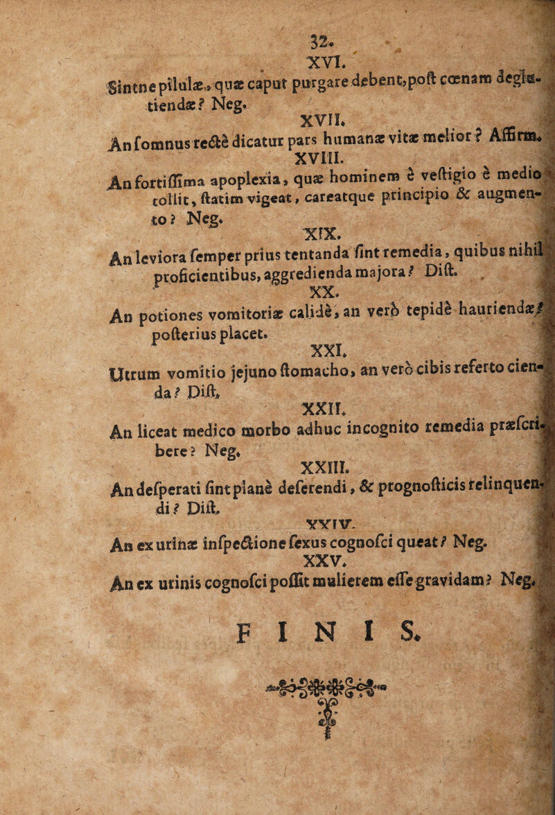 XVI. i Siiitne pilulae» quas caput purgare debent,poft ccenam degk- tiendae? Neg. S&. XVII. m Anfomnustedia dicatur pars humanat vitae melioc ? Affina. XVIII. Anfortiflima apoplexia, quae hominem e veftigio e medio tollic$ ftatim vig«at, careatque principio 5c augmen* to? Neg» ■ X!X. An leviora femper prius tentanda fint remedia , quibus nihil proficientibus, aggredienda majora ? Dift. XX» An potiones vomitoriae calide, an vero tepide hauriendae# poderi us placet» XX!» Utrum vomitio jejuno ftomaeho, an vero-cibis referto cien¬ da/ Diil, XXIL An liceat medico morbo adhuc incognito remedia praefcri bere? Neg* xxm. _ „ # Andefperati fint plane deferendi, Sc prognofticis relinque di / Diti vvnr. An ex urinae infpeSionefexuscognofciqucat/ Neg. XXV. An ex urinis cognofci poffit mulierem cfie gravidam? Neg*