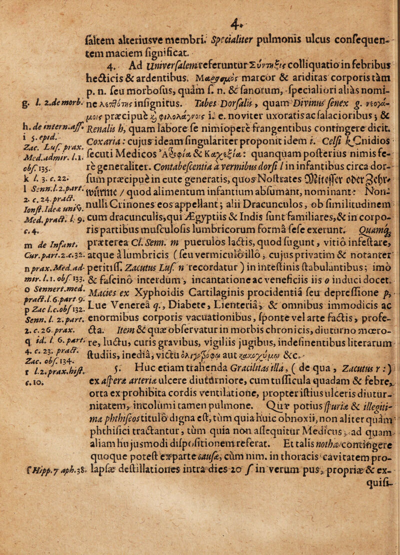 - 4* filtem akeriusve membri. Specialiter pulmonis ulcus confequen- fccm maciem fignificat. 4. Ad izwiv^r/4/mfeferunturSum^colliquatioinfebribus hedicis & ardentibus* marcor & ariditas corporis t^m p. n. feu morbodis, quam d n. & fanorum, fpccialiori ali^s nomi- g. I zJemorblne infignitus. TabesDor falis, qu am Divinus /enex g. vioyd- [Aut praecipui <ptho\ctyvo:; iJ e. noviter uxbratisacfalaciorihus •, Sc h. demtern.aff, Rerlate quam labore fe nimiopere frangentibus contingere dicit. 15 'fptd, coxaria: cujus ideam fineulariter proponit idem i. Celfi &Cnidio$ MedMdmtr* /.1. «cuti Medicos A$s<pt* oc Ka^igt*: quanquam poiterius nimis te- c^/Ti35. re generaliter. Contabefientia ac vermibus dorfi l in infantibus circa dor- k /. 3. c. 22. fum praecipui in cute generatis, quosNoftrates C9?tt$ffcv OfcCf 1 Swn.l.z.part. / qUO(j alimentum infantium abfumant, nominant : Non- / C(i*ide&unfa' nulli Grinones eos appellant ; alii Dracunculos, ob fimilitudinem Med.prafl. L 9. cum dracunculis,qui Aigyptiis St Indis fiinrfamiliares,& in corpo- c. 4. ris partibus mufculofis lumbricorum forma fefe exerunt. Quam % m de infanti praeterea Qi.Senn. m puerulos ladtis,quodfugunt, vitio infeftare, Cur.part.z.c.iz. atque a lumbricis (feu vermicuibillo, cujus privarim St notanrer nprax.Med.ad- petiti l£ Zacutus Luf n Tccordatur ) inihtedinis (fabulantibus; imo mir. L1. obfm. & fafeino interdum V incantatione ac veneficiis iis o induci docet, o sennert.med. facies ex Xyphoidis Cartilaginis procidentia feu depredione fi fpzaciJotfnz. J-ue Venerea q:9 Diabete, Lienteria* St omnibus immodicis ac Senn.l. z.parr. enormibus corporis vacuationibus, fponte vel arte factis, profe- 2. c. 26.prax. da. Item St quae obfervatur in morbis chronicis, diuturno mcero- q id: l. re> hichi, curis gravibus, vigiliis jugibus, indefinentibusliterarum ftudiis, inedia, vicfUoA^^©« aut &Co- 5. Huc etiam tranenda Gracilitas illa, ( de qua, Zacutrn r:) exalfera arteria ulcere diuCUrniore, cum tudicula quadam St febrev orta ex prohibita cordis ventilatione, propteriftius ulceris diutur- nitatemv incolumi tamen pulmone. Qu* potius (f uria St illegiti¬ ma phthifeostitulo' d 1 gna e(V, turri quiahiuic obnoxii, non aliter quam: phthifici tradantur, tum quia non adequiturMedfais^:ad quam- aliam hujusmodi dilpofitionem referat. Et talis nothaKomitigctc quoque poteftexparte caufa> ciim riirn. in thoraciscavitatempro- %Hipp.y *ph.i%' lapfe deftillatiories intra dies 20 / in verum pus, propriae & ex- quid- 4. c. 23. prati'. Zac, obf\l4r. r Lz.prax.btft, tf.IO.