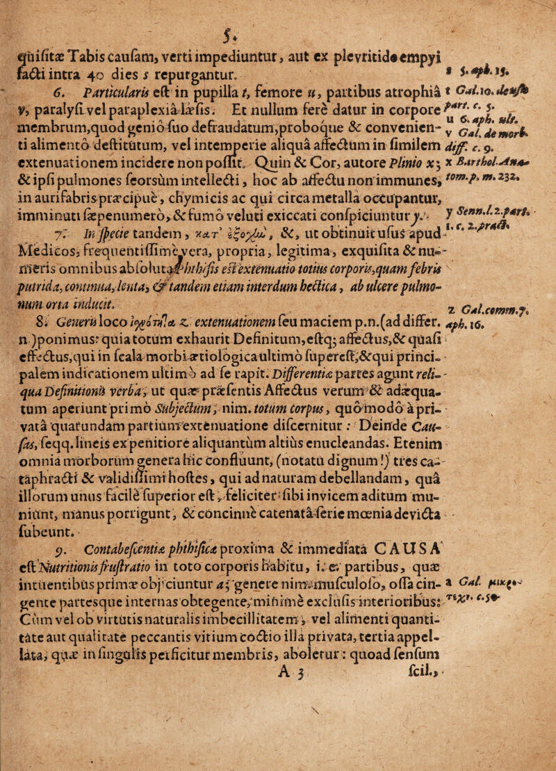 qiiifitas Tabis caufam, verti impediuntur , aut ex plcvritid«empyi fadi intra 40 dies s repurgantur, 6Particularis efl: in pupilla t, femore u, partibus atrophia % paralyfi-velparaplexialafis. Et nullum fere datur in corpore membrum,quod genio fuo defraudatum,proboque Sc convenien¬ ti alimento deftitutum, vel intemperie aliqua aitedum in fimilem extenuationem incidere non pomt Quin & Cor, autore Plinio x5 &ipfi pulmones feorsum intelledi, hoc ab atfedu non immunes, in aurifabrisprascipue, cHymicis aequi ci rea metalla octupantur, imminuti fepenumerb*&fum6 veluti exiccati confpiciuntur^.- 7. Jnjpecie tandem, k&t &C, ut obtinuit ufus apud Medicos, frequenti (Time vera, propria, legitima, exquifita & nu® meris omnibus ab fo Iu tm>bthifis e slex tenuatio totius corporis,quam febris putrida, contmua,lenta3 & tandem etiam interdum bcftica, ab ulcere pulmo- s t GaLlOsdetofo p*rt. c. 5. u 6. aph, $slf» v GaLdemori* dijf, £, 9» X BtrtholAn** iom.p, m. 232» y Senn.l.i.fart* 1» r. mm orta inducit. , ■ z GM.cmm.j. Si Generis loco tyovfja, z- extenuationem leu maciem p.n.(ad differ. aph. 160 n )ponimusr quia totum exhaurit Definitum,eftq;affedus,&:qoafI cffedus,qui in fcala morbi artiolbgica ultimo fuperefft&qui princi¬ palem indicationem ultimo ad fe rapit. Differentia partes agunt reli- - qua Definitioni* verba, ut quapprafentis Affedus verum adarqua- tum aperiunt piri mo Subjettum, nim. totum corpus, quamodo a pri¬ vata quarundampartiumextenuatione difeernitur: Deinde Cau- fas,feqq. lineis ex penitiore aliquantum altius enucleandas. Etenim omnia morborum genera hic confluunt, (notatu dignum!) tres ca- taphradi & validiffimi hoftes, qui ad naturam debellandam, qua illorum unus facil& fuperior eff ^feliciter; fibi invicem aditum mu- niitnt, manus porrigunt , & concinne catenat&ferie moenia devida fubeunt. • 9. Contabefcentia phthifica proxima & immediata CAUSA t&Nutritionisfi-ufiratio in toto corporis habitu, i. ev partibus, quas inttientibus primos objiciuntur 'genere nimvmufculofo* offae in- a gente partesque internas obtegente,'mifiimeexciiifisinterioribuss Te^r’c Cum velob virtOtis naturalis imbecillitatem- j vel alirnenti quanti¬ tate aut qualitate peccantis vitium codio illa privata, tertia appel¬ lata, qq^c in fingolls perficitur membris, aboletur : quoad fenfum