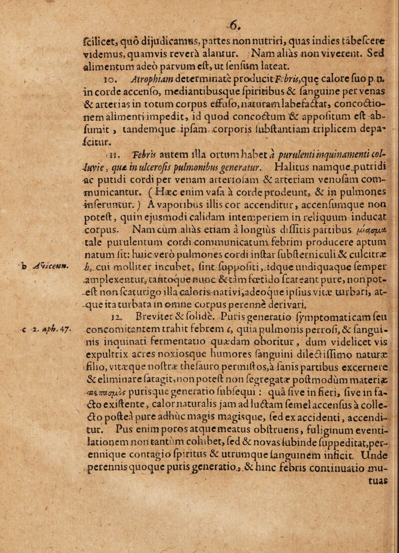 \ L c Avicenn. r-C '2. At>b. 47* Icilicet, quo dijudicamHSjpartcsnonnutrid, quas indies tabefcere videmus, quamvis revera alamur. , Nam aliks non viverent. Sed alimentum adeo parvum eft, ut leniiim lateat. io. Atrophiam determinate producit frFra,que calore fuo pn. in corde accenfo, mediantibusque fpiritibus & fanguine per venas & arterias in totum corpus effufo,naturam labefadat, concodio- uem alimenti impedita id quod concodum & appofitum eft ab- fumit > tandemque ipiam .corporis iubftantiam triplicem depa- icitur. ' - , > ii i Febris autem illa ortum habet a purulenti inquinamenti col¬ luvie , qua in ulcerofis pulmonibus generatur. Halitus namque.putridi -ac putidi cordi per venam arteriolam & arteriam venofam com¬ municantur. (. Haec enim vafa 5 corde prodeunt, 3c in pulmones inferuntur.) A vaporibus illis cor accenditur, accenfumque non poteft, quin ejusmodi calidam intemperiem in reliquum inducat corpus. Nam cilm ,ahiis etiam a longius diffitis partibus pictep.* tale purulentum cordi communicatum febrim producere aptum natum lit: huic vero pulmones cordi inftar fubfterni.culi.& culcitras i5,cui molliter mcubet, fini fuppoiiti,.idque undiquaque femper amplexentur,- cantoque nunc &tam foetido fcateant pure, nonpou -ell nonfcaturigo illaoal©risoati v i yad c o q u eiplius vitee turbari, at- - que ita turbata in omne corpus perenne derivari, ji„ Breviter&folide, Puris generatio iymptomaticarn feu concomitantem trahit febrem c, quia pulmonis perrofi, & fangui- nis inquinati fermentacio quadam oboritur, dum videlicet vis expultrix acres noxiosque humores (anguini dile diffinio naturae filio, vit<cque noftrae thelauro permiftos,a fanis partibus excernere & eliminare fatagit,non poteft non fegregata? poftmodum materia purisque generatio fubfequi: qua live in fieri, five in fa- do exi&ente, calor naturalis jam ad ludam femelaccenfus a colle- do poftea pure adhuc magis magisque, fed ex accidenti, accendi¬ tur. Pus enim poros atquemeatus obftruens, fuliginum eventi- lationem non tantum cohibet, led &c novas kibinde fuppeditat,per- ennique contagio fpiritus & utrumque ianguinem inficit. Unde perennis quoque puris generatio j hinc febris continuatio mu- ■ tuas (