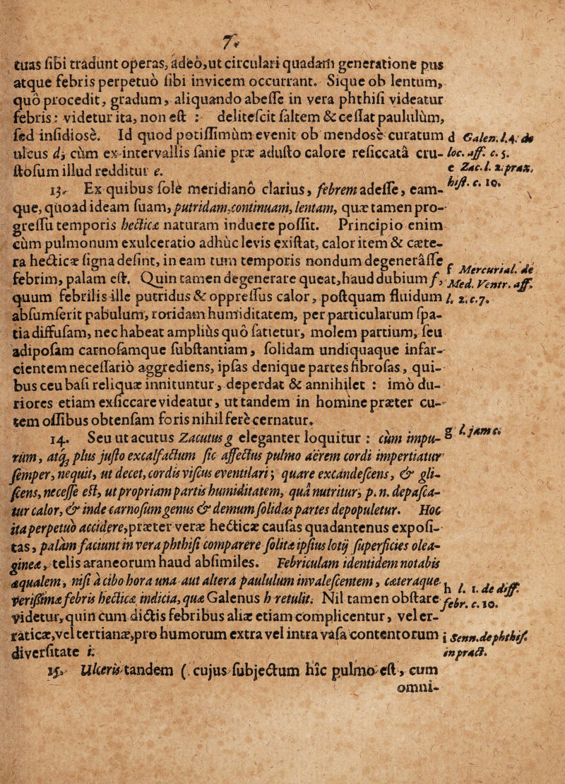 tuas fiBi tradunt operas, kdeo,ut circulari quadam generatione pus atque febris perpetuo libi invicem occurrant* Sique ob lentunv quo procedit* gradum» aliquando abdic in vera phchifi videatur febris: videtur ita» non eft : deJitcfcic /altem 8c odiat paulultim, fed infidiose. Id quod poti/flmhm evenit ob mendose curatum d CMen.l^ds ulcus d3 cum ex intervallis /anie prae aduilo calore re/iccata cru- toc. ajf. c. 5. ftofum illud redditui e. * Z*cJ. *;prax, Exquibus fole meridiano clarius, febrem adeffe, eam- c'I0, x que, qtibad ideam fuam, putridam,continuam, lentam, qux tamen pro-- / greflu temporis bettica naturam induere poflit. Principio enim cum pulmonum exulceratio adhuc levis exiftat, calor item & exte¬ ra he&icx (ignaddint, ineam tum temporis nondumdegenerafle - febrim, palam elr. Cjuin£aiT*endegenerarequeat»hauddubium/, Me^ yentr,affl quum febrilis ille putridus &opprelTus calor* poftquam fluidum 4 abfumierit pabulum» roridam huntiditatem, per particularum fpa- tiadiffufam» nec habeat amplius quo fatietur, molem partium, fcu adipofam carno/amque fubftantiam, folidam undiquaque infar¬ cientem necdlario aggrediens, ipfas denique partes fibro fas, qui¬ bus ceubafi reliqux innituntur, deperdat & annihilet : imo du¬ riores etiam ex/iccare videatur, ut tandem in homine praeter cu¬ tem oflibus obten/am foris nihil ferecernatur* 14. Seu ut acutus Zacutusg eleganter loquitur : cum impu- ° rumi atcfe plus juflo excalfactum fie affedus pulmo aerem cordi impertiatur femper, ne quit > ut decet, cordis vifius eventilari; quare excandefeens, & gli- fiens, necejfe ett, ut propriam partkhumiditatem, qua nutritur» p. n. depafca- iur calor, & inde carnofumgenus & demum folidaspartes depopuletur. Hoc ita perpetuo acciderey prxter verx he&icse caulas quadantenus expofi- tas, palam faciunt in vera phtbifi comparer e folitaipfiuslotij fuperficies olea¬ ginea »telis araneorum haud abfimiles. Febriculam identidem notabis aqualem, nifia cibo hora una aut altera paululum invalefeentem, caleraque- ^ j t fertfimafebris hettica indicia, qua Galenus h retulit. Nil tamen obftarey^ e t0 ** lddetur*quin cum didis febribus aliae etiam complicentur, velcr- raticxjvcl tertianx»pro humorum extra vel intra vafa contentorum j sennMphthif diverfitate i. inpraft» i$y Ulctrfctmdem ( cujus fubjedum hic pulmocft» cum omni-