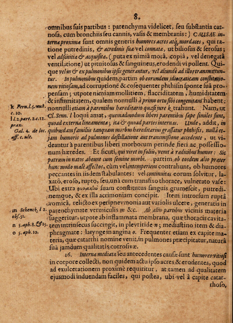 f omnibus fuis partibus: parenchyma videlicet, feu fubftanda eat- nofa, cum bronchiis fcu cannis, vafis & membranis:) CAUSAE in¬ terna proxima funt omnis generishumores acres ateu mordaces, qui ra¬ tione putredinis, & acredinis fuaxcl connata, ut biliofus & feroius j vel adfeititu & acquifita, (putaex nimia mora, copia, vel denegata ventilatione j ut pituitofus & fanguineus5erodendivi pollent. Qui- , que vclin&ex pulmonibus ipfis generantur* vel aliunde ad illonransmmun- tur. In pulmonibus quidem,partim ob eorundem idmraticam conflitmto- nemvitiojam,^d corruptione & cojequenterphthilin fponte fua pro-» penfam.5 utpote nkniatnsnollitiem, flacciditatem, humiditatem* f infirmitatem, qualem nonnulli a primo ortufibi congenitanfhabcnt: & Fern* \ n o nn nili etiam a parentibus har editam quafijure ^trahunt. Nam, ue llzpart 2cii ClSenn. I loqui amat, quemadmodum liberiparentibus fitpe fimiles fiunt, pr*x. ' quoad ex terna lineamenta $ ita & quoad partes internas. Unde, addit, m r Gal. 4. de Icc. quibusdamfamiliis tanquam morbus hereditarius graffatur pbthifis, nulla et- *jfi c. ult. jam humoris ad pulmones defiillatione aut transmifiione accedente , ut vi- , deantur k parentibus liberi morborum perinde fleri,ac/polle(IIo- . num heredes. Et fleuti, qui viret in foliis, xenii a radicibus humor: sic patrum in natos abeunt cum femine morbi. parti m ^ eosdem alio pr&er hunc modo mate affeci os, cftm velmtempenem contrahunt, ob humores peccantes in iisdem ftabulantes: vel continuitas eorum folvitur, la¬ xato, erofb, rupto, feu,una cum transfixo thorace, vulnerato vafe: Ubi extra pjh&vJjA luam conftitutus fanguisgrumelcit, putredi- i nernque, & ex illa acrimoniam concipit. Item introrfum rupta vomici, relido ex perlpnevmonia aut vari olis ulcere, generatis in *n Sehenckj 12. parenchymate vermiculis m Scc. Ab tiliis partibus vicinis matgria - fuggerituts utpote ab inflammata membrana, qua?.thoraeis cavita- • n temmtriniecus fuccmgit, in plevtitidc »j mediaftino item & dia- © ^aph.io. phragmate: laryngem angina 0. Frequenter etiam ex capitema- teria, quae catarrhi npmine veni t,in pulmones praecipitatur,natura fua jamdum -qualitati s:eorrofivae. 16. Interna mediat An antecedentes cau&flmt huimres-yitiofi in corpore collecti, non quidem adu ipfo acresjSterodentes, quod ad exulcerationem proxime requiritur, at tamen ad qualitatem ejusmodi induendam faciles, qui poitea, ubi vel a capite catar- rhofo.