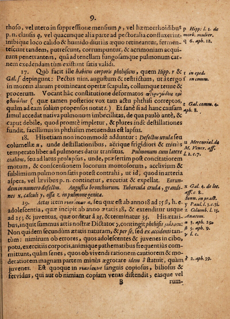 rhofo, vel utero in fttppreffione men(mtn/>, vel hxmorrhoidibuS p Hipp: 1.1, de p.tr.claufis q, vel quacunque alia parte ad peroralia confluxerint» n»orb. mulier. inibique loco calido Sc hut-nido diutius a?quo retineantur, fermen- ft 6• I2‘ tcfcunt tandem, putrefcunt, corrumpuntur, & acrimoniam acqui¬ runt penetrantem, qua ad tenellam fungofomque pulmonum car¬ nem exedendam tum exiftunt fatis validi. 17. Quo facit ille habitas corporis phtbificus» quem Hipp. r Sc r ineptd, Gal.f depingunt: Pedtus nim.anguftumScreftridum, ut it ergo £ tncomm» in morem alarum promineant opertas (capulas, collumque tenue Sc procerum. Vocant hac conftirutionedeformatos (arhguyeJhg w* qfhvcofeis ( quas tamen pofterior vox tam adn phthifi correptos, { Gat e@mm 4» quam ad eam folum propenfos notat t.) Et iane fi ad hanc caufam ^ ge* fimul accedat nativa pulmonum imbecillitas, de qua paulo ante, 3c caput debile, quod promte impletur, & plures inde dcftillationes fundit, facillimus in phthifim metuendus eft lapfus*. 180 His etiam non incommode adduntur: Defectus uvula (eu columellas u, unde defitillationibus, aerique frigidiori Sc minus temperato liber ad pulmones datur mnfitus. Pulmonum cum latere p z c r' ^ coalitm> feu ad latus prolapfiis, unde, pnefertim poft concitatiorem motum, Sc confcenfionem locorum montoforum , acclivium Sc fublimiumpulmononiatispoteft:contrahi, ut icf, quodinarteria afpera, vel lasvibus p. n. continetur , excutiat Sc expellat. Eorun¬ dem in numero de fetius. Angujlia bronchiorum. Tubercula cruda, grandi-!X Gai'4*de ^ „es x.ulcuhp ojTaz.nipulmonegemt*. f»Jmpr,a. 19. Aetas item nnviencav &, leu quas eft ab anno 18 ad 55 h. e. y paup p 3 c 3p adolefcentia, quas incipit ab anno artaris 18, Sc extenditur usque z Columh. L15, ad Sc juventus, quas orditur a xf3 6cterminatur 35. His astari- ^n<*tom. busjinquit fiimmus artis noftrae Didator y,conting\tphthijis h Non quidem fecundum astatis naturam, Scper fe, fed ex accidenti tan- £ £ *9* tum: nimirum ob errores, quos adolcfecntes Sc juvenes in cibo, potu, exercitiis corporis,animiquepathcmatibus frequentihs com¬ mittunt, quam fenes, quos ob vivendi rationem cautiorem Sc mo¬ deratiorem magnam partem miniis asgrotare idem £ ftatuit, quam^ 2*^‘ 39« juvenes. Eft quoque in navim* fanguis copiofus, biliofurs Sc fervidus, qui aut ob nimiam copiam venas diftendit, easque vel 8 mm- /