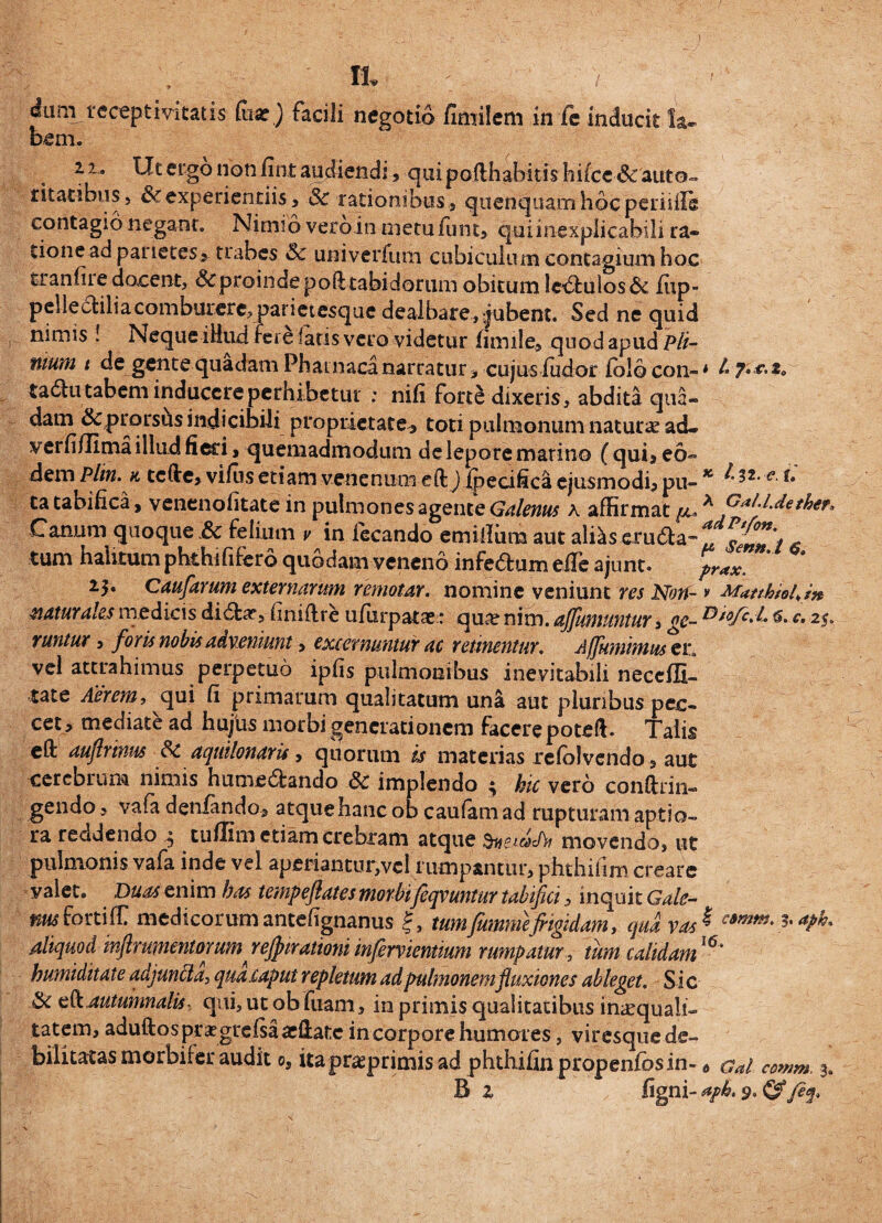 .) It ^um receptmtatis (uar) facili negotio fimilem in fe inducit la¬ bem. i u Ut ergo non fint audiendi, qui pofthabitis hifceSc auto- ritacibus, & experiendis, Sc rationibus, quenquamhbcperiiile contagio negant. Nimio vero in metu funt, qui inexplicabili ra¬ tione ad parietes, trabes Sc univerfum ciibiculumcontagiumhoc tranfiiedocent, Scproindepofttabidorum obitum lc,£l:ulos& iup- pellecHliacomburere, parietesque dealbare,jubent. Sed ne quid nimis ! Neque illud fere fatis vero videtur fimile, quod apud Pli¬ nium t de gente quadam Phatnaca narratur, cujus ludor lolocon--* L-y***t» tadu tabem inducere perhibetur : nifi forte dixeris, abdita qua¬ dam Sc prorsus indicibili proprietate, toti pulmonum natura acL verli/Iima illud fied, quemadmodum de lepore marino (qui* eo- dem plin. & tcffe, vifus etiam venenum eft j Ipecifica ejusmodi, pu- K e~ ^ ta tabifica, venenofitate in pulmones agente Galenus k affirmat ^ A GaU'd'*her> Canum quoque Sc felium v in iecando emillura aut alias erudla tum halitum phthififero quodam veneno infe6fum eile ajunt. prax. 23* Caufarum externarum remotar. nomine veniunt res Non- * Matthiol.tn naturales medicis di£fcar, finiflre ufiirpatas: qua? nim. affuntuntur»ge- ®*°fc*l* 6. c, 25. vuntur, foris nobis adveniunt, excernuntur ac retinentur. Affumimus er, vel attrahimus perpetuo ipfis pulmonibus inevitabili neccffi- tate Aerem, qui fi primarum qualitatum una aut pluribus pec¬ cet, mediate ad hujus morbi generationem facere poteft. Talis elf aufrrinus Sc aquilonaru, quorum is materias refolvendo, aut cerebrum nimis hume&ando Sc implendo ^ hic vero conftrin- gendo, vafa denfando, atque hanc ob caufamad rupturam aptio¬ ra reddendo , tulfim etiam crebram atque movendo, ut pulmonis vafa inde vel aperiantur,vel rumpantur, phthifim creare valet. Dum enim has tempeftates morbi feqvuntur tabifici, inquit Gale¬ nus fortiff medicorumantefignanus f, tum frummefrigidam, qua vas * c9m**' *aPL aliquod inflrumentorumrejpirationiinfrervientium rumpatur, tum calidamI<5* humiditate adjuncta, qua.caput repletum ad pulmonem fluxiones ableget. Sic Sc eft Autumnalis, qui, ut ob fuam, in primis qualitatibus inaequali¬ tatem, aduftos prxgrefsaadlate in corpore humores, viresque de¬ bilitatas morbif er audit os itapr^primisad phthifinpropenfosin- 0 cal comm. 3.