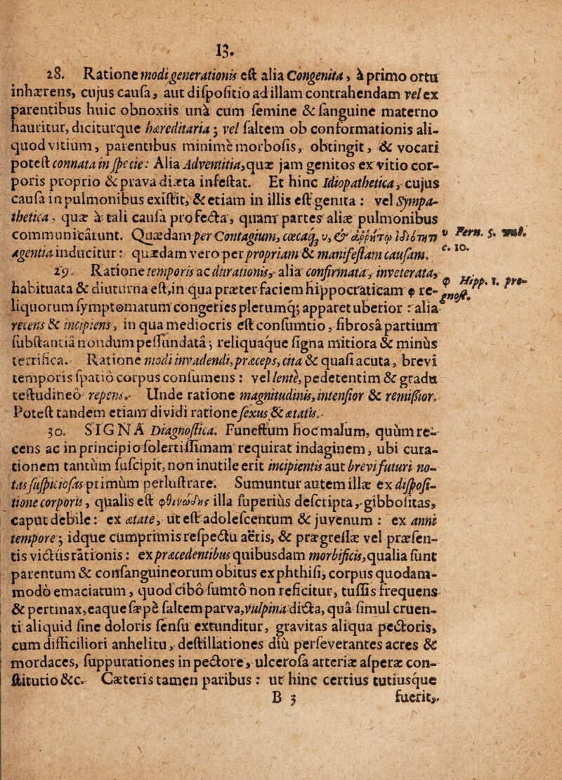 1 > Fem. €• IO. 6® VH 28. Ratione modigenerationis eft alia Congenita, \ primo ortu inhaerens, cujus caufa, aut difpofitioadillam contrahendam vel ex parentibus huic obnoxiis uni. cum femine &fanguinc materno hauritur, diciturque hareditaria; vel faltem ob conformationis ali® quod vitium, parentibus minime morbofis, obtingit, & vocari potc&connata in fpecie: A\iaAdvefttitia>cjux jam genitos ex vitio cor¬ poris proprio <k prava diaeta infeftat. Et hinc idiopathetka, cujus caufa in pulmonibus exiftit, & etiam in illis eft'genita : vel Sympa¬ thetica, quae b tali caufa profe&a, quam' parter alia» pulmonibus communicarunt. Quaedam per Contagium, coecacfe v, & dpfnry Ihown v agentiaindmitiu: quasdam vero pex propriam Sc manifefiam caufam. ipRatione temporis ac duramnisy alia' confirmata f inveterata* . hahituata & diuturna eft,in qua pra'ter faciem fiippocratiCam> r* ?*** liquorum fymptomatum congeries plerumq*, apparet uberior r alia* recens & incipiensin qua mediocris eft conflimtio, fibrosa partium' fubftanna nondum peillindata ; reliquaque figna mitiora Sc minus terrifica.- Ratione modi invadendi, praceps, cita 3c quali acutabrevi temporis fpatio corpus confumcns : vel lente, pedetentim& gradu teftudineo repens«• Unde ratione magnitudinis,mtenfiorSc remifiior. Poteft tandem etiam dividi rationefixus ScatatisA 30. SIGNA Dmgnoftka. Funeftum froc malum, quum re¬ cens ac in principio folertimmam requirat indaginem, ubi cura¬ tionem tantum fufcipit, non inutile erit incipientis aut brevi futuri no- , tasfiifikibfas primum perluftrare. Sumuntur autem illae ex difiofi- tionc corporis > qpalis eft qQiVgxAisilla fuperius defetipta^gibbofitas, caput debile: ex atate, ut eft adolefcentum Sc juvenum : ex anni tempore yidque cumprimis refpedu aeris, Sc prsegreflse vel praefen~ tis vidiis rationis: expracedentibus quibusdam morbificis,qualia fiint parentum & cortfanguincorum obitus exphthifi, corpus quodam¬ modo emaciatum , quod cibo fumto non reficitur, tuffis frequens Sc pertinax,eaque faepe faltem pavvz,vulpina dvQtz, qua fimul cruen¬ ti aliquid fine doloris fenfii extunditur, gravitas aliqua pedoris, cum difficiliori anhelitudeftillationes diu perleverantes acres Sc mordaces, fuppurationes in pedore > ulccrofa arteria: afpera: con- ftitutio&Co Cseteris tamen paribus; ut hinc certius tutiusque B 3 fuerit*, i/*
