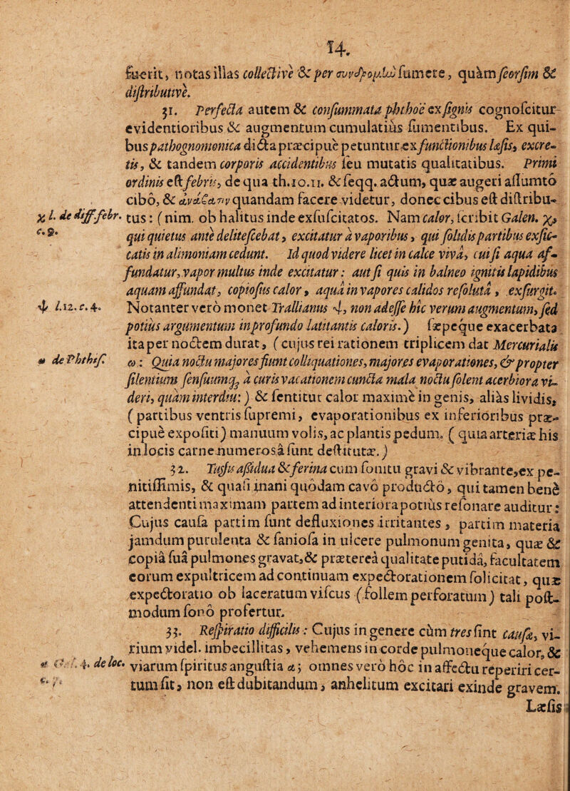 n.; ,q _ foerit j notas illas colledive Sc per fumet e, qukm fiorfim 3C diftnbutive. 31. Perfefla autem & confummatd.phthoe exfigm cognofcitur evidentioribus &c augmentum cumulatius fiunennbus. Ex qui¬ bus pathognomomca di61 a prarci pue petuntur exfunctionibus Ufis3 excre¬ tis, & tandem corporis accidentibus leu mutatis qualitatibus. Primi ordinis eft febris, de qua th.10.1r. & ieqq. adum, qua? augeri aflumto cibo, Sc Ai/ct^^rquandam facere .videtur, donec cibus eftdiflribu- x l dedifffehr. tus: (nim. Gb halitus inde exfufcitatos. Nam calor, tcrib.it Galen. x» ** qui quietus ante delite fiebat > excitatur a vaporibus , qui fiohdis partibus exfic- catis in alimoniam cedunt, id quod videre licet in calce viva, cui fi aqua af¬ fundatur, vapor multus inde excitatur: aut fi quis in balneo ignitis lapidibus aquam affundat0 copiofits calor, aqua in vapores calidos refolutd, exfitrgiu 4 /.12. c. 4. Notanter vero monet Trallianus 4, non adejfe hic verum augmentum, fid potius argumentum in profundo latitantis caloris.) ia? pe que exacerbata ita per nodem durat, (cujus rei rationem triplicem dat Mercurialis m dePhthffi (dl Quia noch majoresfiunt colhquationes, majores evaporationes, & propter filentium fenfuumcfe a curis vacationem eunda mala noctu filent acerbiora vi¬ derij quaminterdiu:) Sc fentitur calor maxime in genis, alias lividis» (partibus ventris fupremi, evaporationibus ex inferioribus prae¬ cipue expofiti) manuum volis, ac plantis pedum. ( quia arteria? his in locis carnemimerosafimc detenta?.) 32. Tufiuafiidua Scferina cum fonitu gravi Sc vibrante,ex pe- nitiffimis, & quali mani quodam cavo produdo, qui tamen ben^ attendenti maximam partem ad interiora potius refonare auditur t Cujus caufa partim funt defluxiones irritantes , partim materia jamdiim purulenta Sc faniofa in ulcere pulmonum genita , qu^e Sc copia fiia pulmones gravat,& praeterea qualitate putida, facultatem eorum expultricem ad continuam expedorationem folicitat, qux expedoratio ob laceratum vifcus (follemperforatum) tali pote modum for>o profertur, 33. Rejpifatio difficilis : Cujus in genere chm fmflnt caufa, vi¬ rium videl. imbecillitas, vehemens in corde pulmoneque calor, Sc * c ? •}. deloc. viariTm fpiritusanguftia a ; omnes vero hoc in afiFedu reperiricer- * f' tum flt» non efl: dubitandum, anhelitum excitari exinde gravem. Lariis