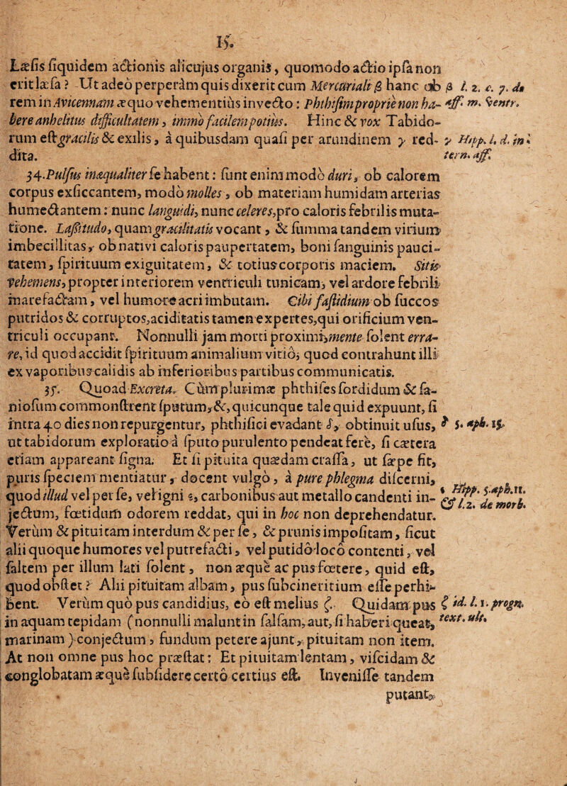 K. - • ' ^ L^fis fiquidem adfcionis alicujus organis , quomodo adioipfe non critjaTa ? Ut adeo perpeiim quis dixerit cum Mercuriali $ hanc db /a i. 2. c. ?. d» xtmitiAvicennanixqpLo-vehementius inve&o: Pbtlnfim proprie non ha- *ff' m' kere anhelitus difficultatem , immb facilem potius. Hinc <k vox Tabido¬ rum tft:gracilis &c exilis, a quibusdam quali per arundinem y red~ ^ Htpp.Ld/m dita. nrn.*g. $4.Pulfw inaqualiterfe h abent: funt enini modo duri, ob calorem corpus exficcantem, modo molles , ob materiam humidam arterias hume&antem: nunc languidi, nunc celeres,pro caloris febrilis muta¬ tione. Lajfnudo, quam gracilitatis vocant , & fiimma tandem virium imbecillitas, ob nativi calor is paupertatem, boni fanguinis pauci¬ tatem, fpirituum exiguitatem, Sc- cotiuscorporis maciem. Siti* Vehemens, propter interiorem ventriculi tunicam, vel ardore febrili marefa&am, vel humore acri imbutam. Cibi faftidium ob fuccos putridos & corruptos,aciditatis tamen expertes,qui orificium ven¬ triculi occupant. Nonnulli jam morti proxxmiymente folent erra¬ re, id quod accidit fpirituttm animalium vitid* quod contrahunt illi ex vaporibuscalidis ab inferioribus partibus communicatis. $?:■ Quoa& Excreta* Ctarpiimrnas phthifes fordidum Sc fa- niofum commonftrent quicunque tale quid expuunt, fi intrabodiesnonrepurgentur, phthifioi evadant <£,obtinuitufus, ^ 5 ut tabidorum exploratio a (puto purulento pendeat fere, fi cetera etiam appareant figna. Et fi pituita quaedam crafia, ut fiepe fit, puris fpeciem mentiatur, docent vulgo, a pure phlegma dilcerni, . quod illud vel per fe, veiigni 5, carbonibus aut metallo candenti in- dtmori je&urn, foetidum odorem reddat, qui in hoc non deprehendatur. Verum & pituitam interdum & per le, &c prunis impofitam, ficut alii quoque humores vel putrefa&i, vel putidoloco contenti, vel faltem per illum lati folent, non aeque ac pus foetere, quid eft, quodobftet? Alii pituitam albam, pusfubcineritium efieperhi* Bent. Verum quo pus candidius, eo eft melius Quidam pus £1*1 • Pro&^ in aquam tepidam ( nonnulli malunt in fal(am,aut,fi haberi queat,text' marinam ) conje&um, fundum petere ajunt* pituitam non item. At non omne pus hoc prseftat: Et pituitam lentam, vifeidam 8c conglobatam atque fubfidere certo certius eft. Invcnifle tandem putant^