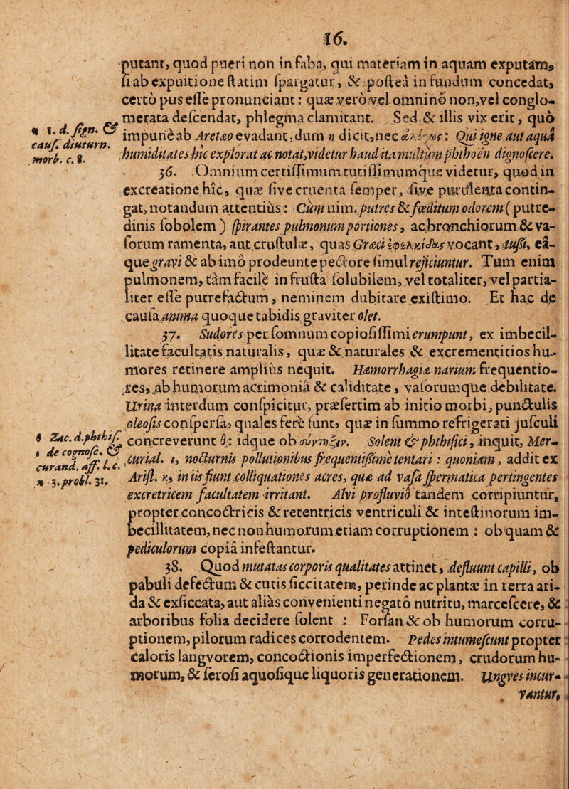 putant, quod pueri non in faba, gui materiam in aquam exputaro* liab expuitione ftatim (pargacur, tk poftea in fundum concedat* certo pus elle pronuntiant: qu£ vero yel omnino non,vel congio- merata defeendat, phlegma clamitant. Sed & illis vix erit, quo * Vj- ” ^ impune ab Aretao evadant, dum « diat,nec^Asi/ar: Qm igne aut aqua c g ’ bumiduateshic explorat ac notat,videtur baud ita multam phthoen dignofeere, - 36. Omniumcettiffimum tutiflimumque videtur, quod in .excreatione hic, qua? hve cruenta femper, live purulenta contin¬ gat, notandum attentiiis: Cum nim.putres tkfoeditum odorem (putre¬ dinis fobQlem) (pir antespulmonumportiones, acbranchiorum & va- forum ramenta, aut cruftuLr, quas GwlpsAWt&rvocant,iufli, ea- que^r,4vi& abimo prodeunte pedoreHmu\ rejiciuntur. Tum enim ( pulmonem, tam facile infnifta iolubiiem> .vel totaliter, vel partia¬ liter eife putrefa&um, neminem dubitare exiftimo. Et hac de cauia anima quoque tabidis graviter olet. 37. Sudores pcr fomnum copiohflimierumpunt, ex imbecil¬ litate facultatis naturalis, qua? & naturales & excrementitios hu¬ mores retinere amplius nequit. Hamorrhagia narium frequentio- res, ab humorum acrimonia & caiiditate, valorumque.debilitate. Urina interdum confpicitur, pra?fertim ab initio morbi, pun&ulis oleofis coniperia? quales fere funt» qua? in fumrno refrigerati jufculi * Zac. d.phthtL COncreverunt h ldque ob mmi&v. Solent &phthtfici, inquit, Mer- *a*randafF'l c mial. t, noclurnis pollutionibus flequentiflime tenturi: quoniam, addit ex * l. probi. 31. Arijl. Ky in iis fiuntco (liquationes acres, qua ad vafa Jpermatica pertingentes excretricem facultatem initant. Alvi profluvio tandem corripiuntur, propter conco6tricis &retentricis ventriculi & inteftinorum im¬ becillitatem, nec non humorum etiam corruptionem : ob quam 8c pediculorum copia infeftantur. 38. Quod mutatas corporis qualitates attinet, defluunt capitii, ob pabuli defedum & cutis liccitatem, perinde ac planta? in terra ari¬ da & cxficcata, aut al&s convenienti negato nutritu, marccfcere, & arboribus folia decidere folent Forfan&ob humorum corru¬ ptionem, pilorum radices corrodentem, pedesintumefcunt propter caloris langvorem, concodf ionis imperfe&ionem, crudorum hu¬ morum, & ferofi aquofique liquoris generationem. Ungves incur- , ymtun