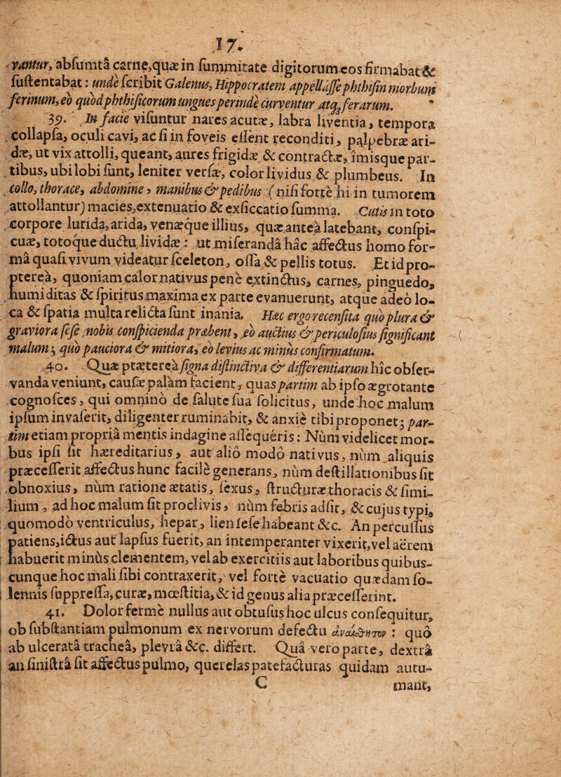 .17* ' ) fMttar, abfuinta carne,qua in fugitate digitorum cosfirmabat# fuftentabat .unde feribit Galenus, Hippocratem appejlaffe phthijin morbutit ferinum,eo quodphthjficorum ungues permde curventur atq3 ferarum. 3P- Jn facte vifiintur nares ac utar, labra liventia, tempora i collapfa, oculi cavi, ac fi in foveis ellent reconditi, palpebra ari» da?, ut vixattolli, queant, aures frigida? & contra&a:, imisque par- , tibus, ubi lobi iunt, leniter verfc, colorlividus,& plumbeus. In * CdUo, thorace, abdomine, manibus & pedibus (nifi forte hi in tumorem attollantur; macies,extenuatio Sc exficcatio fumma. Cutis in toto corpore lurida,arida, yenapque illius, qua-antea latebant, confpi» cuar, totoque dudhi livida?; ut miferanda hac affedus homo for¬ ma quafi vivum videatur fceleton, ollare pellis totus. Et id pro» pterea, quoniam calor nativus penerextinaus, carnes, pinguedo, humiditas 5c fpiritusmaxima exparte evanuerunt, atque adeo lo¬ ca 8c fpatia multa relicta funt inania. Hac ergo recenfita qwplura& graviora fefi nobuconjpiciendaprabent, /o aucliiu&periculofm fignificant malum 3 quo pauciora & mitiora, eb levius ac minus confirmatum. 1; * Q^pt^tcrckfigna dfimciiva & differentiarum hic ©bferi¬ vanda veniunt, caufepalkm facient, quaspartim abipfoaegrotante cognofces ,qui omnino de falute fua fplicitus, unde hoc malum ipfuminvaferit, diligemerruminabit, & anxie ubi proponet 5/w~ liwetiam propria mentis indagine allcqueris: Num videlicet mor¬ bus ipfi fit hereditarius, aut alio modo nativus, num aliquis pracefierit affectus hunc facile generans, num deftillationibus fit obnoxius, num ratione a?tatis, lexus, firuftijra?thoracis &fimi- hum , ad hoc malum fit proclivis, num febris adfit, & cujus tvph quomodo ventriculus, hepar, Iienfefehabeant&;c, An perculfus patiens,idus aut lapfus fuerit, an intemperanter vixerit,vel aerem habuerit miniis clementem, vel ab exercitiis aut laboribus quibus» cunque hoc mali fibi contraxerit/vel forte vacuatio quadam fo- lennis fupprella, cura, mceflitia, & id genus alia pracdlerint. 41. Dolor ferine nullus aut obtufus hoc ulcus confequitm/ ob fubftantiam pulmonum ex nervorum defe&u dvai&vmquo ab ulcerata trachea, plevra &c. differt. Qua vero partedextra an finiftta fit afifedus pulmo, querelas patefaduras quidam autu» C malit,