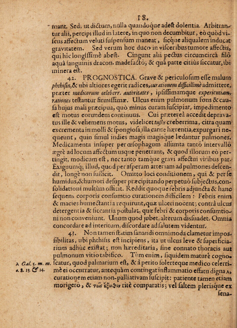 p A OaI. 5. in. 0. S. 13 Cf *4 18, - marit. Sed, ut didum, nulla quandoque adeft dolentia. Arbitran< tur alii, percipi illud in latere^ in quo non decumbitur, eo quod vi- (eus affe&um veluti fifipenfum maneat , ficque aliqualem inducat gravitatem. Sed verum hoc duco in vifcer ibus tumore affedis, qui hiclongiffime abeffi Cingunt alii pe&us circumcircat filo aqua (anguinis dracon, madefado, Sc qua parte citius liceatur,ibi mineracft. 42. PROGNOSTICA. Grave Sc periculofum effe malum3 phthi/in,Sc ubi altiores egerit tadiccsycurationem difficillime admittere, praeter medicorum celeberr. autoritates, ipfiffimamquc experientiam? rationes reflantur firmifltmac. Ulcus enim pulmonum fons^ccau- fa hujus mali pneeipua, quo minus curam mfeipiar, impedimento efl motus eorundem continuus. Cui praeterea accedit deprava¬ tus ille Sc vehemens motus , videlicet tuflts creberrima, citra quam3 excrementa in molli Sc (pongiofa.illa carite haerentia,expurgari ne* queunt, quin fimul indies magis magisque laedantur pulmones* Medicamenta inluper peroelophagum afiumta rapto intervallo a?gre ad locum affedum usque penetrant, Sc quod illorum eo per¬ tingit, modicum e(i, nec tarito tamque gravi affe&ui viribus par.1 Exiguumq; illud, quod per afperam arteriam ad pulmones defeen- dit, longe non fufficit. Omitto loci conditionemy qui Sc per fe. humidiiSj&humori defuper praecipitando perpetuo fubje&us,con- fblidationi multum officit. Reddit quoque febris adjunda& hanc fequens corporis-confumtio curationem difficilem :■ Febris enim & macies humedantia requirunt,quae ulceri nocent; contra ulcus' detergentia & ficcamia poftulat, quas febri & corporis confumtio-^ ni non conveniunt. Unum quod jubet, alterum disluadet. Omnia concordare ad interitum, difeordare adfalutem videntur. 45* Non tamen ftatim fanandi omnimoda clametiirimpos* libilitasf ubiphthifis efl incipiens, ita ut ulcus leve &fupeificia- iium adhuc exiftat; non hereditaria, fine connato thoracis aus pulmonum vitio tabifico. Tum enim, fiquidemmature cogho- m. fcatur,quod palmarium eft, Sci perito folertequemedico celerri¬ mi ei occurratur, antequam contingat inflammatio effatu digna a, curationem etiam non-pailiativam fufeipit: patiente tamen etiam morigero, Sc ro7e tfy&iv rite comparatis 5 vel faltem plerisque cx fena-