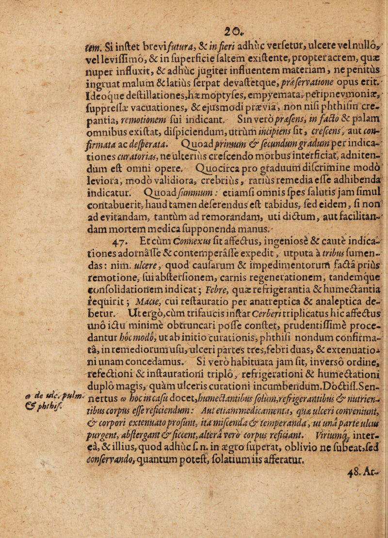 20* Um. Si indet brevi futura, & in fieri adhuc ver fetur> ulcere velnulloy vel leviflmio, & in fuperficie faltem exiftente, propter acrem,quae nuper influxit, &c adhuc jugiter influentem materiam, ne peniths ingruat malum 6datius ferpat devafietque,prifervatione opus erit,' Ideoque deftilIatibnes,&moptyies? empyemata^ peripnevnioniar, * fuppteflae vacuationes, 3c ejusmodi praevia > non nifi phthifiri cre¬ pantia, remotionem fui indicant. Sin vcrbprafens, m facio Sc palam omnibus exifiat, diipieieriduni, utrum incipiens Cit, crefcens, aut con- firmata ac dejperata. Quoad primum&ficundum gradum per indica- * dones curatorias, ne ulterius crefcendd morbus interficiat, adniten- dum eft onihi opere» Quocirca pro graduutd diferimme modo leviora, modo validiora, crebrius, rarihsremediaefle adhibenda indicatur. Quoadfitmmum: etiamfi omnisfpes falutis jamfimul contabuerit, haud tamen deferendus efi tabidusr fed eidem, fi non ad evitandam, tanthm ad remorandam, uti didlum, autfacilitan»' dam mortem medicafupponenda manus»* 47. Et cbm Connexus fit affectus, ingeniose Sc caute indica¬ tiones adornafle & contemperafFe expedit, utputa a tribus fumen- das: nitii. ulcere,quod caufarum & impedimentorum fada priiis remotione, fuiabllerfionem, carnis regenerationem, tandemqUe confolidatioriem indicat; Febre, qua: refrigerantia &hume£fcantia requirit ; Macie, cui refiaurado per anatreptica & analeptica de¬ betur. iltergbjCiim trifaucis inflarc^m triplicatus hicaffe&us Unoidu minime obtruncari pofTe confiet, prudemifllme proce¬ dantur hoc modo, ut ab initio curationis, phthifi nondum confirma¬ ta, in remediorum ufibtilceri partes tres,febri duas, & extenuatior ni unam concedamus. Si vero habituata jam fit, inverso ordine, irefediohi &infiauradorii triplo, refrigerationiSc humedfcationi duplo magis, quam ulceris curationi ihcuittberidutn.DoftifLSen- nertus & hocincafu docet Jmmebianiibmfolum,refiigerafttibtis & nutrien¬ tibus corpus ejfe reficiendum: Aut enammcdkamenta, qua ulceri conveniunt, & corpori extenuato profimt, itamifcenda& temperanda, ut una parte ulcus purgent, abfiergant &ficcent, altera vero corpus reficiant* Viriumcq inter¬ ci, & illius, quod adhuc f. n. in aegro fuperat, oblivio ne fubeatdcd mfervando, quantum poteft, folatiumiis afferatur. 48. Ar- €? phthif. +6.