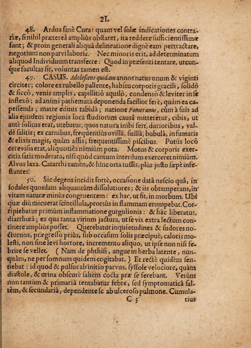 48« Ardua fanc Cura: quam vel folse lndicatioiies contra¬ ria?, fi nihil praeteret ampliUs obftaref, ita reddere fiifficientifiicnar funt; & proin generali aliqua delineatione digne eam pef tradarej, negotium non parvi laboris. Nec minoris erit, ad determinatum aliquod Individuum transferre;i; Quod inpr^fenti tentare, utcun¬ que facultas fit, voluntas tamen eft. 49* CASUS. Adolefiens quidam mnosmtnsimum Bc vlginti circiter; colore ex rubello pallente, habitu corporis gracili * folido 6c ficco 3 venis amplis, capillitio aquilo, condenso Scleviter inii inflexo; ad animi pathemata deponenda facilior fere, quam ea ca- pellenda ; matre editus tabida; mtione pomerarms, cum k filis ad alia ejusdem regionis loca ftudiortim causa mitteretur, cibis, ut ante folicus erat, utebatur, quos natura inibi fert* durioribus, val¬ de laiitis; ex carnibus,frequefitihsovilli, fuilla; bubula, infumatis & elixis magis, quam affis ; frequentiflime pifcibus. Potus loco cefevifia erat, aliquo ties nimium pota. Motus & corporis exer¬ citia latis moderata! nili quod cantum interdum exerceret nimium* Alvus laxa. Catarrhi tamen,& hinc orta tuffi$5plus j 11 fio fepc infe~ ftantes'. . ? a 1. . yo. Sic degens incidit forte, occafione data nefcio qua, in fodalesquosdam aliquantumdiifolutiores; &iis obtemperans,!^ vitam naturar minus congruentem: ex hac, ut fit, in morbum. Ubi quae diuiiiicuerat fcintillula,prorsus in flammam erumpebat.Cor¬ ripiebatur primum inflammatione gurgulionis: &hac liberatus, diarrhoea; ex qua tanta virium jadura, utfe vix extra ledum con¬ tinere amplius polTeti Querebatur inquietudines &fudoresno- furnos, priegrelfo pfifts', fub occafum Tolis praecipue, caloris mo- lefti, non fine levi horrore, incremento aliquo, ut iple non nifi fe¬ brire fe vellet ( Nam dejphthifi, angue in herba latente, nUn- qudm, ne per fomnum quidem cogitabat.) Et rede quidem fen- tiebat: id quod & pulfus ab initio parvus, iyftble velociore, quafti diaftole , Sc urina obfcure faltem Coda prie fe ferebant, VeiUni Aon tantum 3c primaria tentabatur febre , fed fymptomatica faL feciuidaria s dependente fc, ab ulcerofb pulmone. Cumula- C 5 t£u£ 1