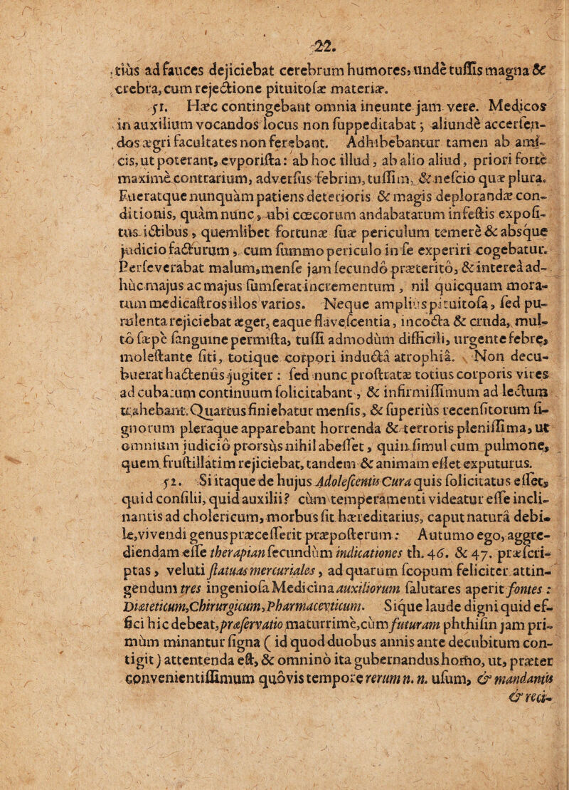 ; ;22. tius ad fauces dejiciebat cerebrum humores* unde tuflis magna te crebra, cum rcje&ione pitukoise materiar. ji. Haec contingebant omnia ineunte jam vere. Medjcos in auxilium vocandos locus non fuppedkabat > aliunde accerfen- dos aegri facultates non ferebant, Adhibebantur tamen ab-.ami¬ cis, ut poterant, evporifta: ab hoc illud, ab alio aliud, priori forte maxime contrarium, adverfus febrim, tuffim, .te nefeio quae plura. Eueratque nunquam patiens deterioris te magis deploranda? con¬ ditionis, quam nunc s ubi erneorum andabatarum infeflis expofk tus i&ibus 5 quemlibet fortunae fiiae periculum temere & absque j.u dic i o fa£f u rum, cum fommo periculo in fe experiri cogebatur. Berfeverabat malum9menfe jam fecundo proterito, & interea ad¬ huc majus ac majuslumferat incrementum , ni! quicquam mora¬ tum medicafkosillos varios. Neque ampliuspitukofa, fed pu¬ rulenta rejiciebat aeger, eaque flavejeentia, incodta te cruda, mul¬ to fa:pc fangume permifta, tuffi admodum difficili, urgente febre* moleflante flti, totique corpori indu&a atrophia. Non decu¬ buerat hadlentis jugiter : fed nunc proftratas totius corporis vires ad cuba;um continuum folicitabant, te infirmifUmum ad lecluixi trahebant;Quartusiiniebatut menfis, te fuperihs recenfitorum li¬ gnorum pleraque apparebant horrenda te terroris pleniilima, ut omnium judicio prorshsiiihilabeflet, quinflimul cum pulmone» quem fruftiliatim rejiciebat, tandem & animam eflet exputurus. f i. Si itaque de huju$ AdokfcenwCura quis folicitatus eflet» quid confilii, quid auxilii ? cum temperamenti, videatur efle indi- nantis ad cholericum, morbus fit hereditarius, caput natura debi¬ le,vi vendi genus pr^cefliuk praepofterum: Autumo ego, aggre¬ diendam zftetherapian fecundum indicationes th. 46. te 47. praricri- ptas, veluti jlatuat mer curiales, ad quarum fcopum feliciter attin¬ gendum tres ingeniofaMedi cina^xi//orra falutares aperit fontes: Dmeticum,Chirurgicum, 'Pharmaceuticum. S ique laude digni quid ef¬ fici hic debeat,prafervatio piaturri me, cum futuram phthifin jam prk mhm minantur ligna (id quod duobus annis ante decubitum con¬ tigit ) attentenda efl, te omnino ita gubernandus horfio, ut, pmer Gonvenientiilimum quovis tempore rerum n.n* ufum, & mandantis &ncu