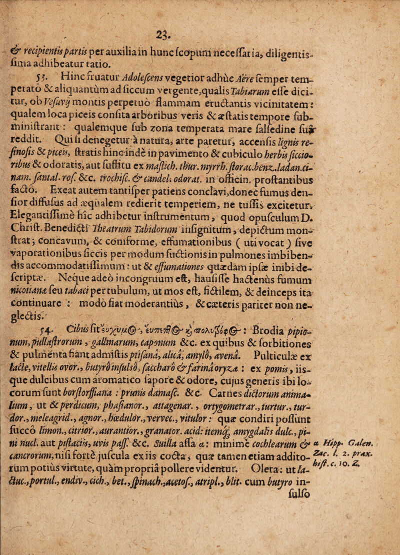 23. \' ; L | j & recipientispartti per auxiliain hunc fcoptirn neceffaria, diligentis- lima adhibeatur ratio. 5*' Hinc rruatur Adolefcens vegetior adhuc Aere femper tem¬ perato 5c aliquantum ad ficcum vergent ecqualis Tatiarum eile dici» tur, ob Vefuvij montis perpetuo flammam erudlantis vicinitatem: qualem loca piceis eonfita arboribus veris & aeftatis tempore fub- miniflrant: quaienique fub zonz temperata mare falfedine lu?r reddit. Qui ii denegetur a natura, arte paretur* accenfis lignis re- finofis 3cpiceis, ftratishinc inde in pavimento & cubiculo herbisficcio*. ribusSc odoratis, aut fuflitu ex mafttch. thur. myrrb.ftorac.benz.ladan.ci~ nam. fantaL rof. &cc. trochifc. & candeti odorat, in officin. proflantibus fado. Exeat autem tansifper patiens conclavi,donec fumus den« flordiffulus ad aqualem redierit temperiem, ne tuflis excitetur» Elegantillime hic adhibetur inflrumcntum, quod opufculumD. Chrift, Benedidi 'theatrum Tabidorum ihfignititm , depidum mon- ftratj Concavum, & cdniforme, effomationibus ( uti vocat) live vaporationibus ficcis per modum ludionis in pulmones imbiben¬ dis acconimodatiilimum: ut & effumationes quaedam ipfae inibi de- feripta?. Neque adeo incorigruum e&, haufifle hadenus fumum nuotiam feu tabaci per tubulum, ut mos eft, fidilcm, & deinceps ita continuare : modofiat moderantihs, & ceteris pariter non ne» glc<stis. v.;1 v _.■■ ■.. ; , ; . - ' CibusUt%v%vfi&) w7K’$(&j jl, : Brodia pipio- num,pullajlrorum,gallinarum, caponum &c. ex quibus & forbitiones 8c pulmenta fiant admiftisptifand, alica, amylo, avena. Pulticulae ex lacie, vitellis ovor., butyro infulso, faccharb & farina oryza : ex pomis, iis¬ que dulcibus cum aromatico fapore & odore, cujus generis ibi lo¬ corum funt borflorffiana : prunis damafi. &c Carnes ditiorum anima- lum, ut Scperdicum, phafianor., attagenar., ortjgometrar., turtur.,tur* doro meleagrid., agnor., bceduldr.,vervec., vitulor: quar condiri poliunt lucco Timon., citndr.,durantior.,granaior. acidiitemlfe amygdalis dulc.,pi¬ ni nuci, aut piflaciis, uvis pajf. &cc. Suilla affaet: minime cochlearum & * Hipp G^n. cancrorum,niC\ forte jufcula ex iis coda, qu£ tamen etiam addito- f*% 2* ?r*x° rum potius virtute, qu^m propria pollere videntur. Olera; ut Ta- c'JO*Z' Huc.,portui., endivcick, beu ,Jpinach.5acetof} atnpl., bliu cum butyro in¬ fui!©