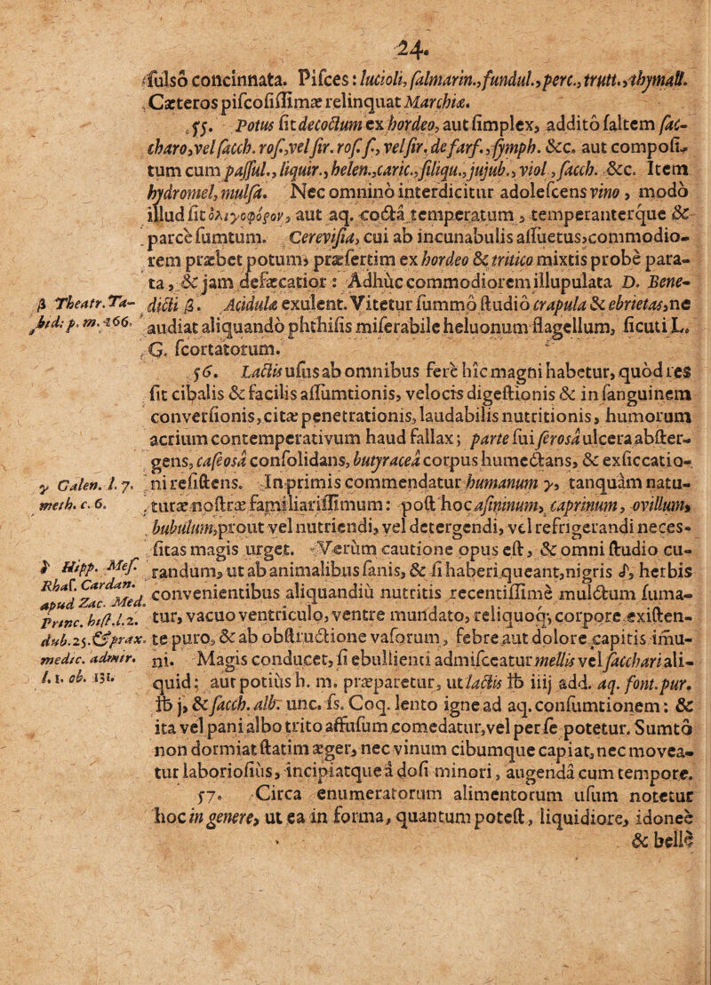 :;24« ffulso concinnata. Pifces: lucioli,(almam.,fundulaperc.,trutt.,tbjmall. , Cxteros pifcofiffimaerelinquat Marchk* 0. Potus fatdecoftumexhordeo, autfimplex, addito faltem [ac- iharo,vel facch.rof.,velfir.rof fi, velfir.defarf.,fimph. Scc* aut compoli¬ tum cumpajful., liquir., belen.,caric.,filiqu.,ju}ub., viol ,fiacch. &c. Item hydromel, mulfa. Nec omnino interdicitur adolefcens vino, modo mudfiiifaiyoQofov, aut aq. coda icmperatum 5 temperanterque \ parce (unitum. Cerevijia> cui ab incunabulis alTuetus>commodio- rem praebet potum* pr^ferdm ex hordeo 8c tritico mixtis probe p arat¬ ra, :-&jatn defaecatio*Adhuc commodiorem illupulata D. Bene- fi Theatr. Ta~ fagi fi, AciduU exulent. Vitetur fiimmo ftudio crapula 3c ebriet as,nc btd;p. m.~z66 audiat aliquandophtliiiismiferabile heluonum flagellum, Acuti JL \ G. fcortatoram. 5<j. Laftisufus ab omnibus fere hic magni habetur, quod res fit cibalis & facilis aflumtionis, velocis digeftionis 3c in fanguinem converfionis,.cita: penetrationis, laudabilis nutritionis, humorum acrium contemperativum haud fallax; parte fuiJerosa ulceraabfter- gens, cafeosa confolidans, butyracea corpus humcdfcans, & exficcatio* ni refiftens. In primis commendatur humanum y, tanquam natu- ftLtraenpftrtefamiliariffimum: poft hocafiwinum, caprinum, ovillum, v bubiilum^ZQiii vel nutriendi, vel detergendi, vel refrigerandi neces- fitas magis urget. fVerutn cautione opus eft, & omni (ludio cu- P Utpp. Me f jan dani-, ut ab animalibus fanis, Scfi haberiqueant,nigris <T, herbis Rh*dzZ Med convenientibus aliquandiu nutritis recentiflime muldurn fuma- *Prtnc. ‘htft.Lz. tur, vacuo ventriculo, ventre mundato, reliquoq-, corpore exiften- dub.te puro5 & ab obflru&ione vaforum, febreaut dolore capitis imu- medie, admir. nj. Magis conducet, fi ebullienti admifeeaturmellis vtlfiacchari ali- /. i, oh. i3i. qUid; aut potiiis h. m, praeparetur, ucladis ife iiij add. aq. font.pur, ib j, Scfiaccb.alb': unc. fs. Coq. lento igne ad aq. confiimtionem: &C ita vel pani albo trito affufum comedatur,vel perle potetur. Sumto non dormiat ftatim sgeiynec vinum cibumque capiat,nec movea¬ tur laboriofius, incipiatquea dofi minori, augenda cum tempore. 57. Circa enumeratorum alimentorum tifum notetur hoc in genere, ut ea in forma, quantum poteft, liquidiore, idonee » &bells j/ Galen. / meth. c. 6.