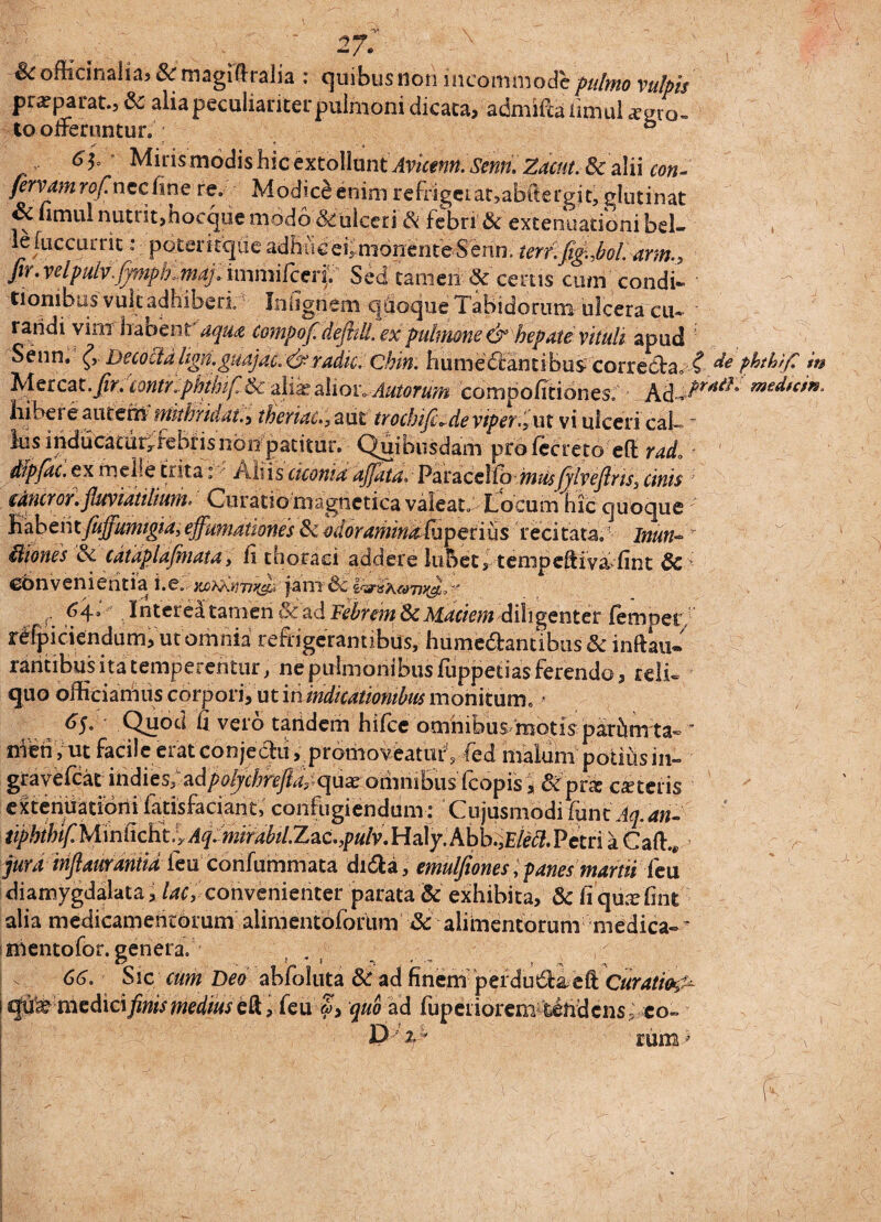 ^officinaiia? &magidralia : quibus non incommode/»///;»*? vulpis pra? parat., & alia peculiariter pulmoni dicata, admiftkiimul xgro- to oiteruntur. & 61° ' Mirismodishiccxtollunt Avkenn. Serm. Zacut. & alii con¬ fervam rofinccCme re. Modice enim refrigeiat,abftergit, glutinat Sc fimul nutut,hocqiie modo 8tulceri & febri'& extenuationi bel- lefuccurrit: poteritque adbiigeiimonenteSemi. terf.fig,boL*rm.9 ftr. velpulv.fympfKmaj. immifceif Sed tamen & certis cum condi¬ tionibus vult adhiberi Iniignem quoque Tabidorum ulcera cu¬ randi vim habent' aqu# Compof.dejhlL ex pulmone & hepate vituli apud Senn. Decoctalign.guajac.&radie, ckin. humedcandbus correcta. C de phthifi in Mereat, jf/n contr«phthifi& alia? alion Autorum compofitiones. Ad-A^*^’ ^^dtein. liibere autem fHithridat.y theriac., aut trocbtft-devipef%MX vi ulceri caT ~ ius inducatdryrebrisnon patitur. Quibusdam prdlecreto efl: rado * dtpfac. ex meile trita: Aliis ciconiaaffata* Paracello musfjlvefiris^ cinis muror .fluviatilium* Curatio magnctica valeat» Locum hic quoque IhdhentfiiffumigiaPeffumatwnes Sc edorammafupevius recitata, Inun* iiiones & cdiaplafinata, fi thoraci addere lubet, tenipeftiva fint 8c convenientia i.e.' fimSc i&ik&b&J' r ^4s Interea tamen §iad Febrem & Maciem diligenter fempet rdfpiciendum, ut omnia refrigerantibus, hume&antibus & inftau- rantibus ita temperentur, ne pulmonibus fuppetias ferendo, reli¬ quo officiamus corpori, ut in indicationibus monitum. * tjj. Quod d vero taiidem hifce omnibus motis parhmta-  meti, ut facile eratconjeclil, promoveaturVfed niaium potius in- gravefeat u\d\ts;^dpolychrefta quae omnibus (copis , 8fptz exteris extenuationi latisfaciant, confugiendum: Cujusmodi fune Aq.an- tiphthif. Miniichti Aq^mrabtl^^ Petri a Caft.* jura infiaurantia feu confummata didta, emulfiones, panes martii feu diamygdalata, lac, convenienter parata & exhibita, & fi quxlint alia medicamentorum alimentoforum & alimentorum medica-^ mentofor. genera. , - 66. Sic cum Deoablbluta & ad finem pefdusSleft Curatio^ €$tiWmedic\ finis medius tfk r (eu £> quo ad fupeiiorem teudcns ? eo~ D 'i * rum ’ \